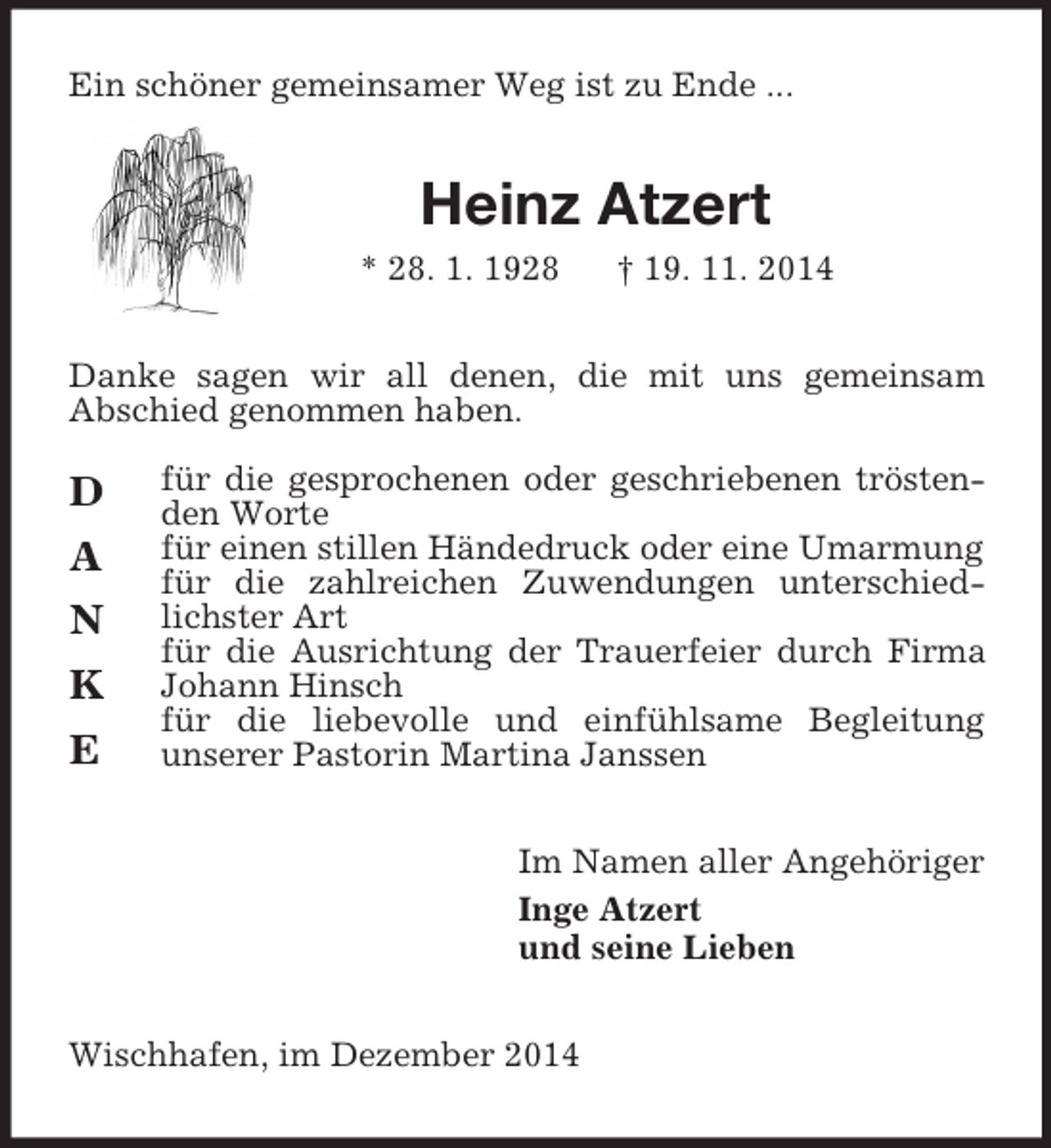 <p>D<br />A<br />N K<br />E<br />Ein schöner gemeinsamer Weg ist zu Ende ...<br />Heinz Atzert<br />* 28. 1. 1928 † 19. 11. 2014<br />Danke sagen wir all denen, die mit uns gemeinsam<br />Abschied genommen haben.</p><p>für die gesprochenen oder geschriebenen tröstenden Worte<br />für einen stillen Händedruck oder eine Umarmung<br />für die zahlreichen Zuwendungen unterschiedlichster Art<br />für die Ausrichtung der Trauerfeier durch Firma Johann Hinsch<br />für die liebevolle und einfühlsame Begleitung<br />unserer Pastorin Martina Janssen<br />Im Namen aller Angehöriger<br />Inge Atzert<br />und seine Lieben<br />Wischhafen, im Dezember 2014</p>