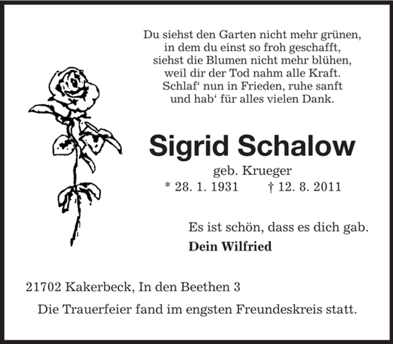 <p>Du siehst den Garten nicht mehr grünen,<br />in dem du einst so froh geschafft,<br />siehst die Blumen nicht mehr blühen,<br />weil dir der Tod nahm alle Kraft.<br />Schlaf‘ nun in Frieden, ruhe sanft<br />und hab‘ für alles vielen Dank.</p><p>Sigrid Schalow<br />geb. Krueger<br />* 28. 1. 1931<br />† 12. 8. 2011<br />Es ist schön, dass es dich gab.<br />Dein Wilfried<br />21702 Kakerbeck, In den Beethen 3<br />Die Trauerfeier fand im engsten Freundeskreis statt.</p>