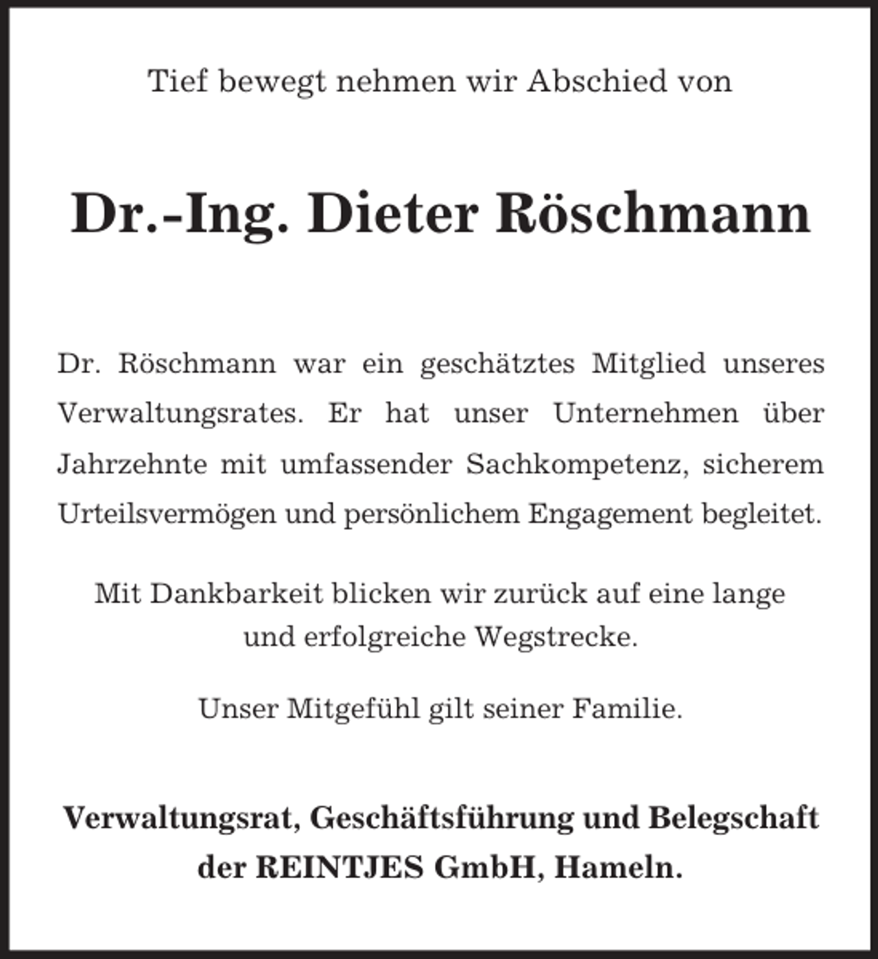 <p>Tief bewegt nehmen wir Abschied von</p><p>Dr.-Ing. Dieter Röschmann<br />Dr. Röschmann war ein geschätztes Mitglied unseres<br />Verwaltungsrates. Er hat unser Unternehmen über<br />Jahrzehnte mit umfassender Sachkompetenz, sicherem<br />Urteilsvermögen und persönlichem Engagement begleitet.<br />Mit Dankbarkeit blicken wir zurück auf eine lange<br />und erfolgreiche Wegstrecke.<br />Unser Mitgefühl gilt seiner Familie.</p><p>Verwaltungsrat, Geschäftsführung und Belegschaft<br />der REINTJES GmbH, Hameln.</p>