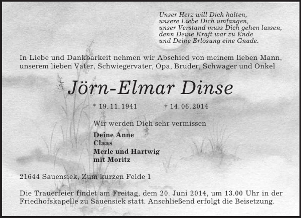<p>Unser Herz will Dich halten,<br />unsere Liebe Dich umfangen,<br />unser Verstand muss Dich gehen lassen,<br />denn Deine Kraft war zu Ende<br />und Deine Erlösung eine Gnade.<br />In Liebe und Dankbarkeit nehmen wir Abschied von meinem lieben Mann, unserem lieben Vater, Schwiegervater, Opa, Bruder, Schwager und Onkel<br />Jörn-Elmar Dinse<br />* 19. 11. 1941 † 14. 06. 2014<br />Wir werden Dich sehr vermissen<br />Deine Anne<br />Claas<br />Merle und Hartwig<br />mit Moritz<br />21644 Sauensiek, Zum kurzen Felde 1</p><p>Die Trauerfeier findet am Freitag, dem 20. Juni 2014, um 13.00 Uhr in der Friedhofskapelle zu Sauensiek statt. Anschließend erfolgt die Beisetzung.</p>