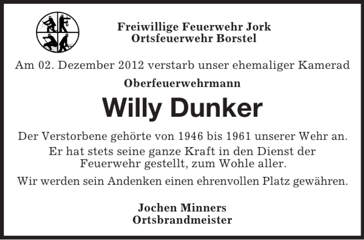 <p>Freiwillige Feuerwehr Jork<br />Ortsfeuerwehr Borstel<br />Am 02. Dezember 2012 verstarb unser ehemaliger Kamerad<br />Oberfeuerwehrmann<br />Willy Dunker<br />Der Verstorbene gehörte von 1946 bis 1961 unserer Wehr an.<br />Er hat stets seine ganze Kraft in den Dienst der<br />Feuerwehr gestellt, zum Wohle aller.<br />Wir werden sein Andenken einen ehrenvollen Platz gewähren.<br />Jochen Minners<br />Ortsbrandmeister</p>