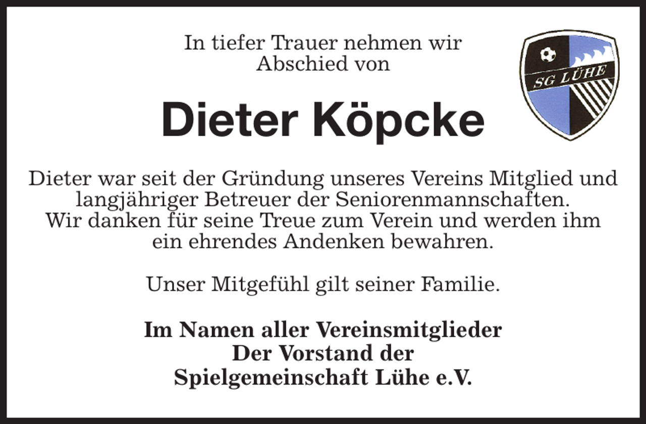 <p>In tiefer Trauer nehmen wir<br />Abschied von<br />Dieter Köpcke<br />Dieter war seit der Gründung unseres Vereins Mitglied und langjähriger Betreuer der Seniorenmannschaften.<br />Wir danken für seine Treue zum Verein und werden ihm ein ehrendes Andenken bewahren.</p><p>Unser Mitgefühl gilt seiner Familie.<br />Im Namen aller Vereinsmitglieder<br />Der Vorstand der<br />Spielgemeinschaft Lühe e.V.</p>