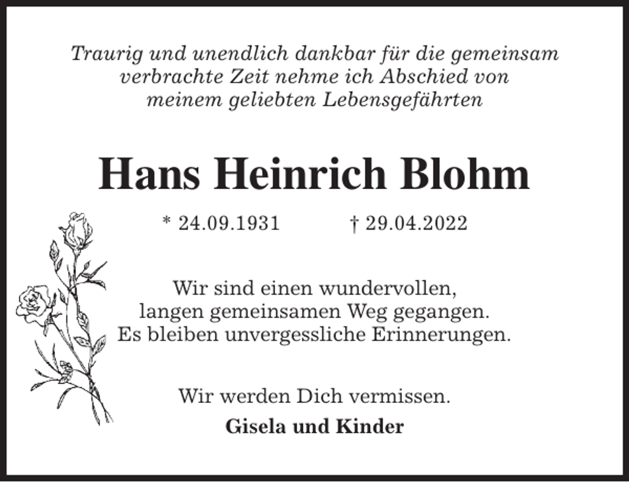 <p>Traurig und unendlich dankbar für die gemeinsam<br />verbrachte Zeit nehme ich Abschied von<br />meinem geliebten Lebensgefährten<br />Hans Heinrich Blohm<br />* 24.09.1931 † 29.04.2022<br />Wir sind einen wundervollen,<br />langen gemeinsamen Weg gegangen.<br />Es bleiben unvergessliche Erinnerungen.<br />Wir werden Dich vermissen.<br />Gisela und Kinder</p>