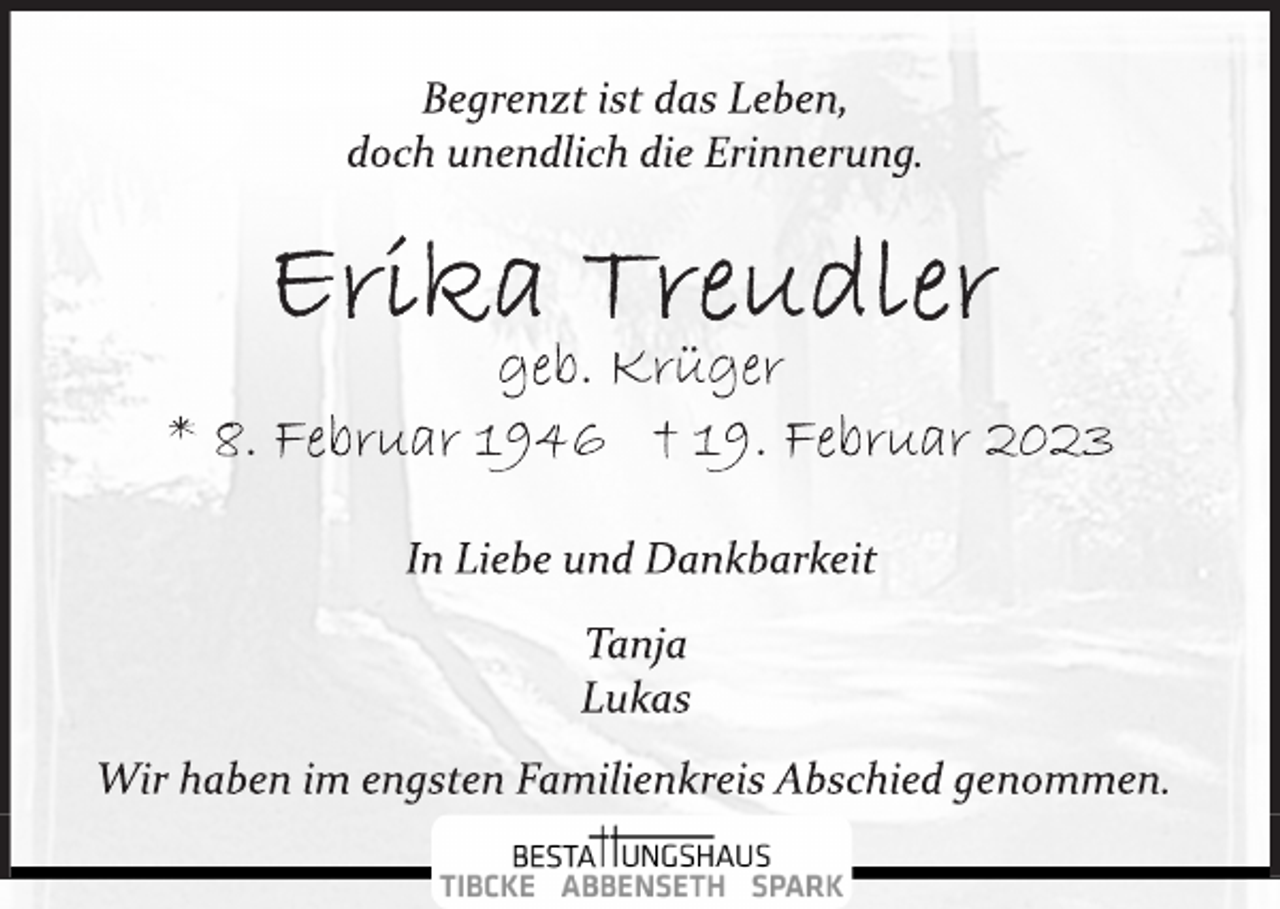<p>Begrenzt ist das Leben,<br />doch unendlich die Erinnerung.<br />Erika Treudler<br />geb. Krüger<br />* 8. Februar 1946 † 19. Februar 2023<br />In Liebe und Dankbarkeit<br />Tanja<br />Lukas<br />Wir haben im engsten Familienkreis Abschied genommen.</p>