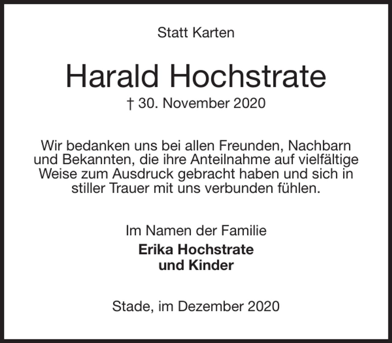 <p>Statt Karten<br />Harald Hochstrate<br />† 30. November 2020<br />Wir bedanken uns bei allen Freunden, Nachbarn<br />und Bekannten, die ihre Anteilnahme auf vielfältige<br />Weise zum Ausdruck gebracht haben und sich in<br />stiller Trauer mit uns verbunden fühlen.<br />Im Namen der Familie<br />Erika Hochstrate<br />und Kinder<br />Stade, im Dezember 2020</p>