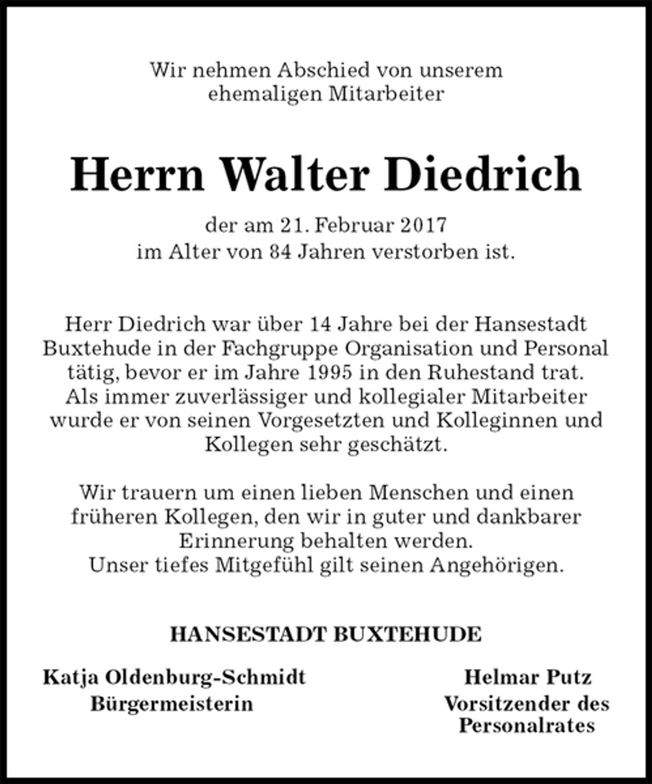 <p>Wir nehmen Abschied von unserem<br />ehemaligen Mitarbeiter<br />Herrn Walter Diedrich<br />der am 21. Februar 2017<br />im Alter von 84 Jahren verstorben ist.<br />Herr Diedrich war über 14 Jahre bei der Hansestadt Buxtehude in der Fachgruppe Organisation und Personal<br />tätig, bevor er im Jahre 1995 in den Ruhestand trat.<br />Als immer zuverlässiger und kollegialer Mitarbeiter wurde er von seinen Vorgesetzten und Kolleginnen und Kollegen sehr geschätzt.</p><p>Wir trauern um einen lieben Menschen und einen<br />früheren Kollegen, den wir in guter und dankbarer<br />Erinnerung behalten werden.<br />Unser tiefes Mitgefühl gilt seinen Angehörigen.<br />HANSESTADT BUXTEHUDE</p><p>Katja Oldenburg-Schmidt Helmar Putz<br />Bürgermeisterin Vorsitzender des<br />Personalrates</p>