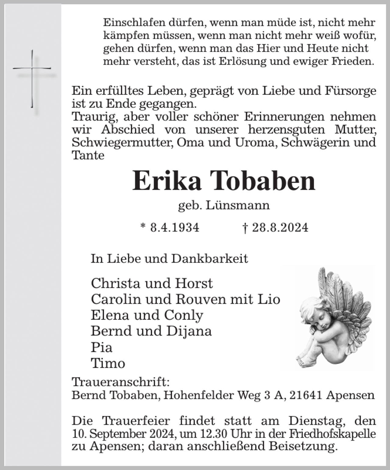 <p>Einschlafen dürfen, wenn man müde ist, nicht mehr<br />kämpfen müssen, wenn man nicht mehr weiß wofür,<br />gehen dürfen, wenn man das Hier und Heute nicht<br />mehr versteht, das ist Erlösung und ewiger Frieden.</p><p>Ein erfülltes Leben, geprägt von Liebe und Fürsorge<br />ist zu Ende gegangen.<br />Traurig, aber voller schöner Erinnerungen nehmen wir Abschied von unserer herzensguten Mutter, Schwiegermutter, Oma und Uroma, Schwägerin und Tante<br />Erika Tobaben<br />geb. Lünsmann<br />* 8.4.1934 † 28.8.2024</p><p>In Liebe und Dankbarkeit<br />Christa und Horst<br />Carolin und Rouven mit Lio<br />Elena und Conly<br />Bernd und Dijana<br />Pia<br />Timo<br />Traueranschrift:<br />Bernd Tobaben, Hohenfelder Weg 3 A, 21641 Apensen</p><p>Die Trauerfeier findet statt am Dienstag, den<br />10. September 2024, um 12.30 Uhr in der Friedhofskapelle<br />zu Apensen; daran anschließend Beisetzung.</p>
