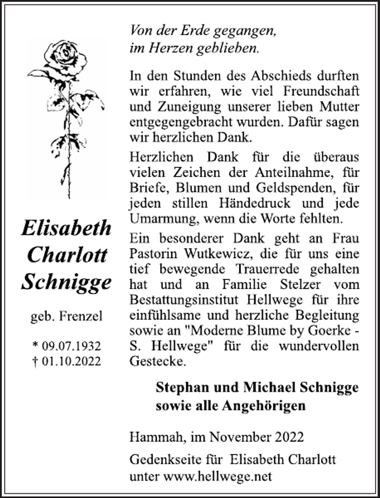 <p>Von der Erde gegangen,<br />im Herzen geblieben.<br />In den Stunden des Abschieds durften<br />wir erfahren, wie viel Freundschaft<br />und Zuneigung unserer lieben Mutter<br />entgegengebracht wurden. Dafür sagen<br />wir herzlichen Dank.<br />Herzlichen Dank für die überaus<br />vielen Zeichen der Anteilnahme, für<br />Briefe, Blumen und Geldspenden, für<br />jeden stillen Händedruck und jede<br />Umarmung, wenn die Worte fehlten.<br />Ein besonderer Dank geht an Frau<br />Pastorin Wutkewicz, die für uns eine<br />tief bewegende Trauerrede gehalten<br />hat und an Familie Stelzer vom<br />Bestattungsinstitut Hellwege für ihre<br />einfühlsame und herzliche Begleitung<br />sowie an "Moderne Blume by Goerke -<br />S. Hellwege" für die wundervollen<br />Gestecke.<br />Stephan und Michael Schnigge<br />sowie alle Angehörigen<br />Hammah, im November 2022<br />Gedenkseite für Elisabeth Charlott<br />unter www.hellwege.net<br />Elisabeth<br />Charlott<br />Schnigge<br />geb. Frenzel<br />* 09.07.1932<br />† 01.10.2022</p>