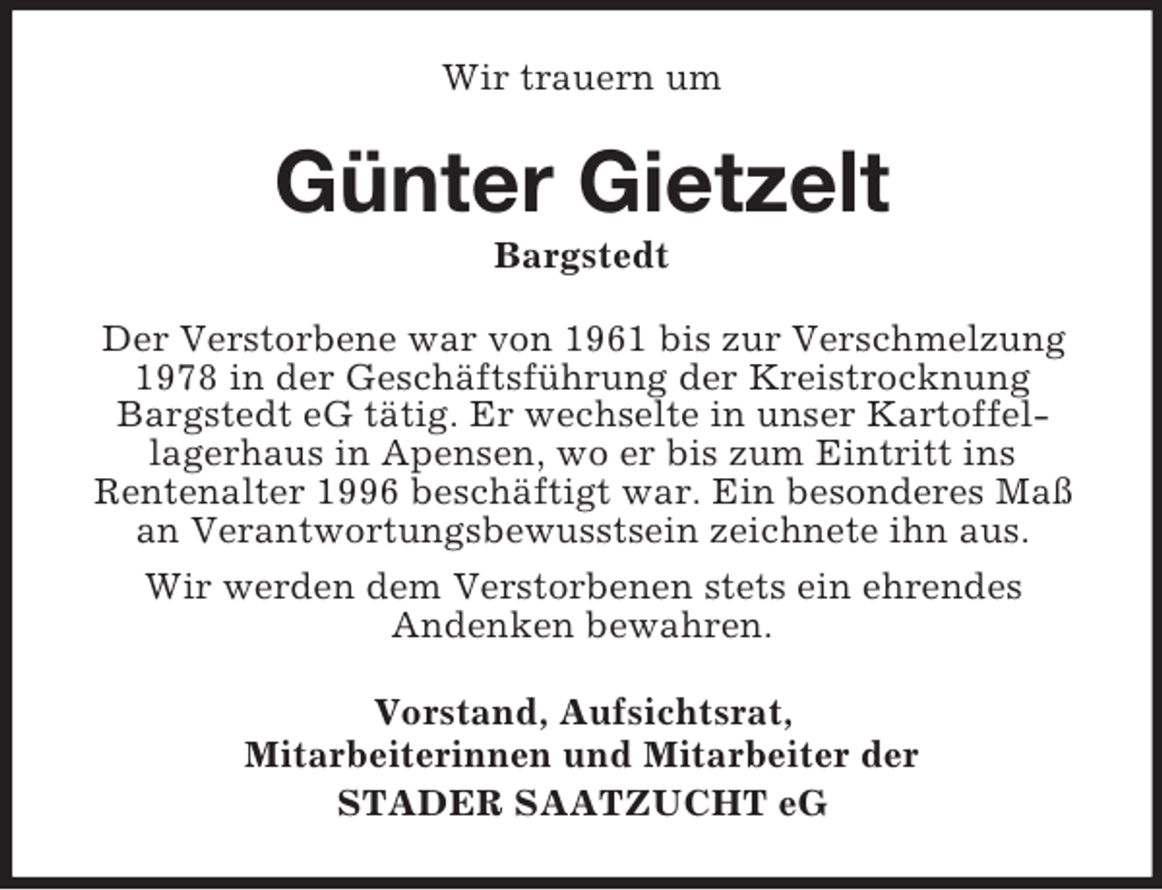 <p>Wir trauern um</p><p>Günter Gietzelt<br />Bargstedt<br />Der Verstorbene war von 1961 bis zur Verschmelzung<br />1978 in der Geschäftsführung der Kreistrocknung<br />Bargstedt eG tätig. Er wechselte in unser Kartoffellagerhaus in Apensen, wo er bis zum Eintritt ins<br />Rentenalter 1996 beschäftigt war. Ein besonderes Maß<br />an Verantwortungsbewusstsein zeichnete ihn aus.<br />Wir werden dem Verstorbenen stets ein ehrendes<br />Andenken bewahren.<br />Vorstand, Aufsichtsrat,<br />Mitarbeiterinnen und Mitarbeiter der<br />STADER SAATZUCHT eG</p>