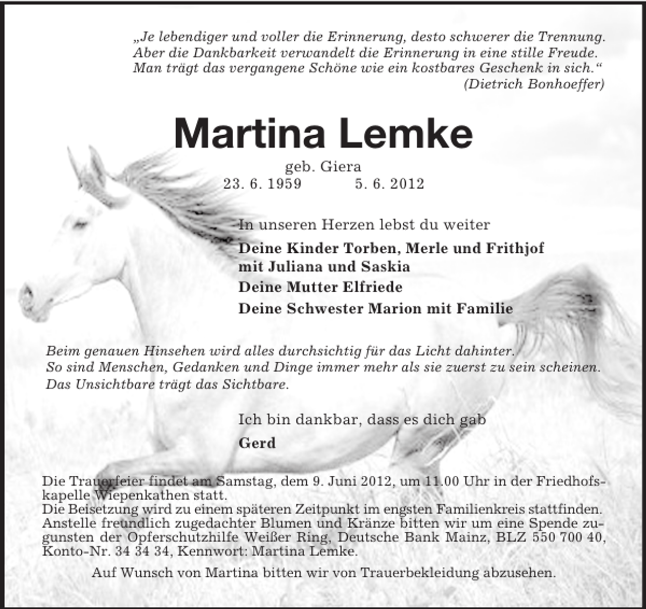 <p>„Je lebendiger und voller die Erinnerung, desto schwerer die Trennung.<br />Aber die Dankbarkeit verwandelt die Erinnerung in eine stille Freude.<br />Man trägt das vergangene Schöne wie ein kostbares Geschenk in sich.“<br />(Dietrich Bonhoeffer)<br />Martina Lemke<br />geb. Giera<br />23. 6. 1959 5. 6. 2012<br />In unseren Herzen lebst du weiter<br />Deine Kinder Torben, Merle und Frithjof<br />mit Juliana und Saskia<br />Deine Mutter Elfriede<br />Deine Schwester Marion mit Familie</p><p>Beim genauen Hinsehen wird alles durchsichtig für das Licht dahinter.<br />So sind Menschen, Gedanken und Dinge immer mehr als sie zuerst zu sein scheinen.<br />Das Unsichtbare trägt das Sichtbare.</p><p>Ich bin dankbar, dass es dich gab<br />Gerd<br />Die Trauerfeier findet am Samstag, dem 9. Juni 2012, um 11.00 Uhr in der Friedhofskapelle Wiepenkathen statt.<br />Die Beisetzung wird zu einem späteren Zeitpunkt im engsten Familienkreis stattfinden.<br />Anstelle freundlich zugedachter Blumen und Kränze bitten wir um eine Spende zugunsten der Opferschutzhilfe Weißer Ring, Deutsche Bank Mainz, BLZ 550 700 40, Konto-Nr. 34 34 34, Kennwort: Martina Lemke.<br />Auf Wunsch von Martina bitten wir von Trauerbekleidung abzusehen.</p>