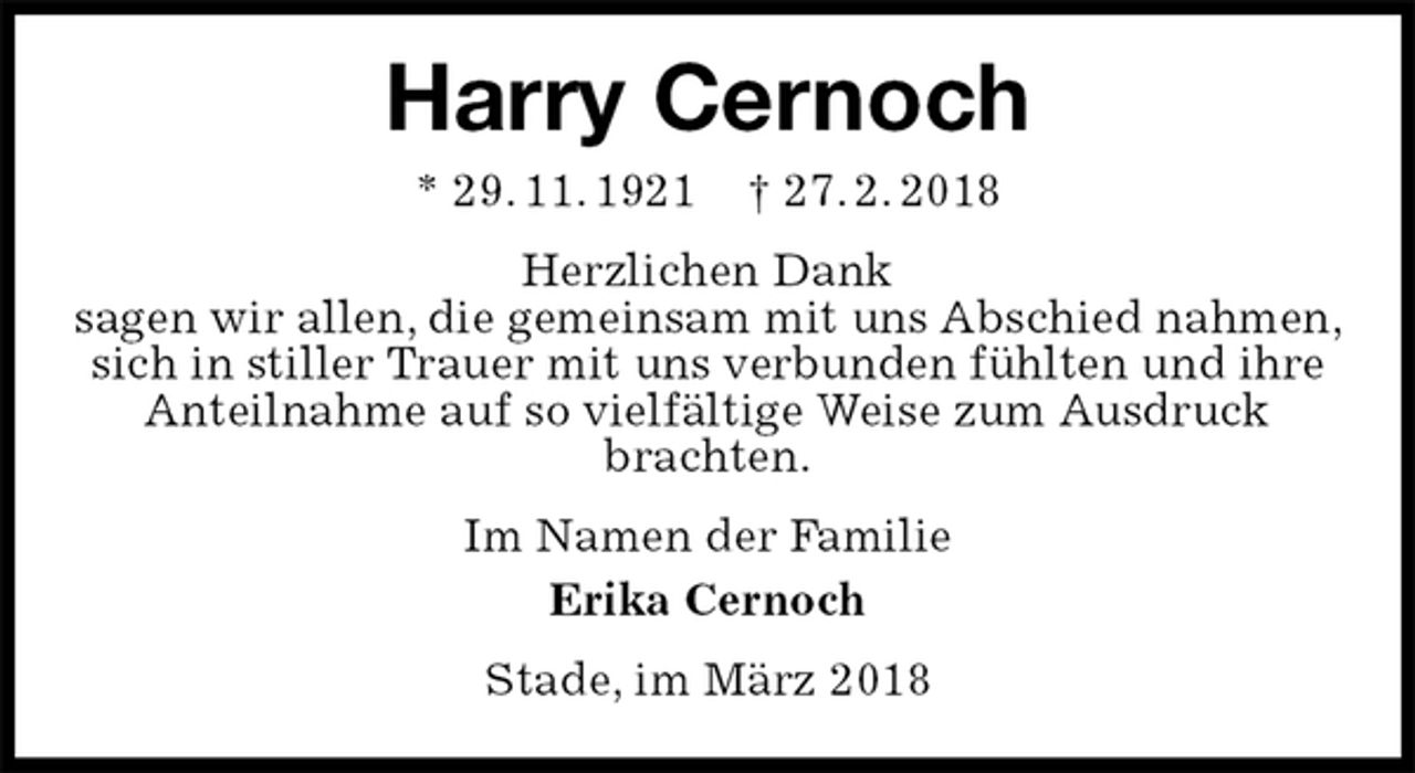 <p>Harry Cernoch<br />* 29. 11. 1921 † 27. 2. 2018<br />Herzlichen Dank<br />sagen wir allen, die gemeinsam mit uns Abschied nahmen, sich in stiller Trauer mit uns verbunden fühlten und ihre Anteilnahme auf so vielfältige Weise zum Ausdruck<br />brachten.<br />Im Namen der Familie<br />Erika Cernoch<br />Stade, im März 2018</p>