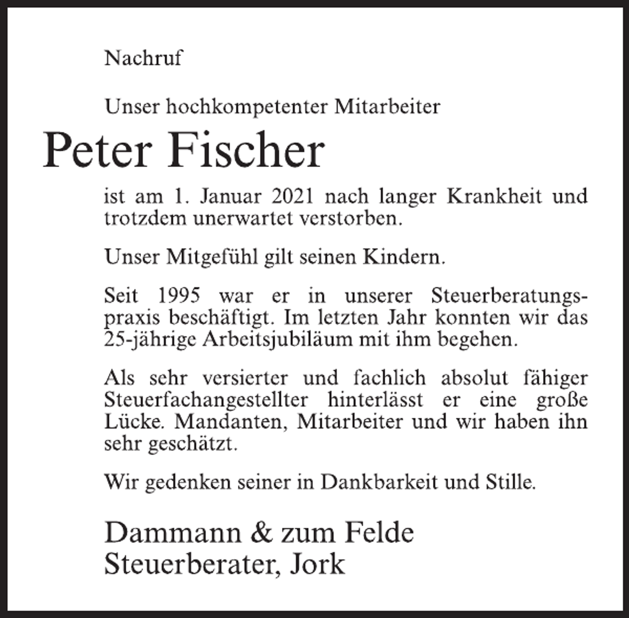 <p>Nachruf<br />Unser hochkompetenter Mitarbeiter<br />Peter Fischer<br />ist am 1. Januar 2021 nach langer Krankheit<br />und trotzdem unerwartet verstorben.<br />Unser Mitgefühl gilt seinen Kindern.<br />Seit 1995 war er in unserer Steuerberatungs-<br />praxis beschäftigt. Im letzten Jahr konnten wir das<br />25-jährige Arbeitsjubiläum mit ihm begehen.<br />Als sehr versierter und fachlich absolut fähiger Steuerfachangestellter hinterlässt er eine große<br />Lücke. Mandanten, Mitarbeiter und wir haben ihn<br />sehr geschätzt.<br />Wir gedenken seiner in Dankbarkeit und Stille.<br />Dammann &amp; zum Felde<br />Steuerberater, Jork</p>