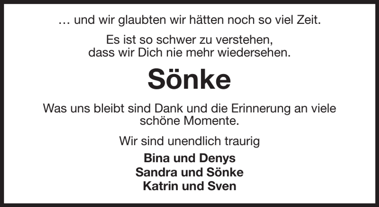 <p>… und wir glaubten wir hätten noch so viel Zeit.<br />Es ist so schwer zu verstehen,<br />dass wir Dich nie mehr wiedersehen.<br />Sönke<br />Was uns bleibt sind Dank und die Erinnerung an viele<br />schöne Momente.<br />Wir sind unendlich traurig<br />Bina und Denys<br />Sandra und Sönke<br />Katrin und Sven</p>