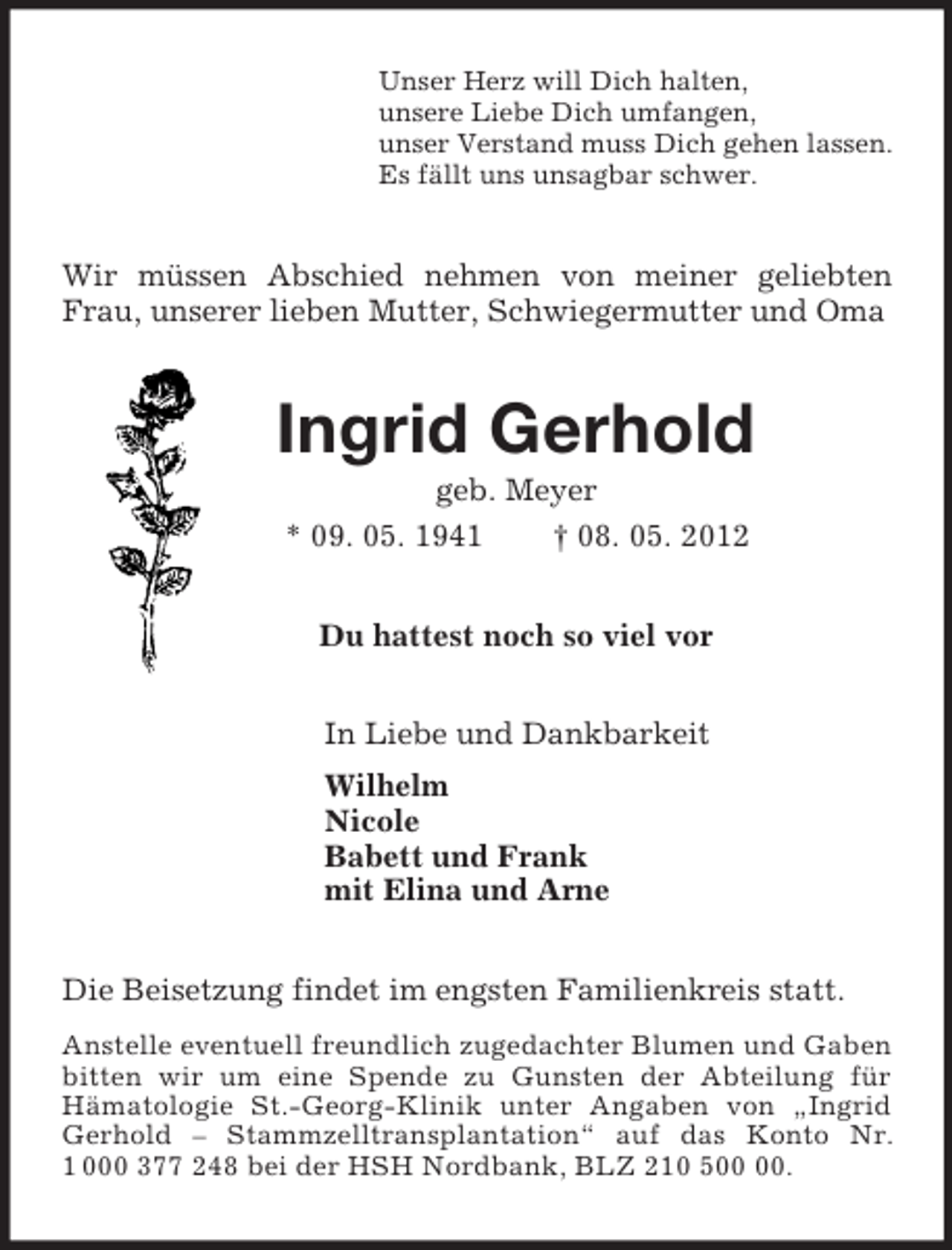 <p>Unser Herz will Dich halten,<br />unsere Liebe Dich umfangen,<br />unser Verstand muss Dich gehen lassen.<br />Es fällt uns unsagbar schwer.<br />Wir müssen Abschied nehmen von meiner geliebten Frau, unserer lieben Mutter, Schwiegermutter und Oma<br />Ingrid Gerhold<br />geb. Meyer<br />* 09. 05. 1941 † 08. 05. 2012<br />Du hattest noch so viel vor<br />In Liebe und Dankbarkeit<br />Wilhelm<br />Nicole<br />Babett und Frank<br />mit Elina und Arne<br />Die Beisetzung findet im engsten Familienkreis statt.<br />Anstelle eventuell freundlich zugedachter Blumen und Gaben bitten wir um eine Spende zu Gunsten der Abteilung für<br />Hämatologie St.-Georg-Klinik unter Angaben von „Ingrid Gerhold – Stammzelltransplantation“ auf das Konto Nr. 1 000 377 248 bei der HSH Nordbank, BLZ 210 500 00.</p>