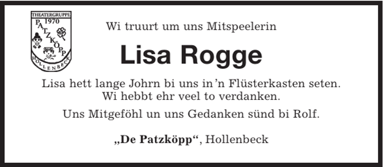 <p>Wi truurt um uns Mitspeelerin<br />Lisa Rogge<br />Lisa hett lange Johrn bi uns in´n Flüsterkasten seten.<br />Wi hebbt ehr veel to verdanken.<br />Uns Mitgeföhl un uns Gedanken sünd bi Rolf.<br />„De Patzköpp“, Hollenbeck</p>