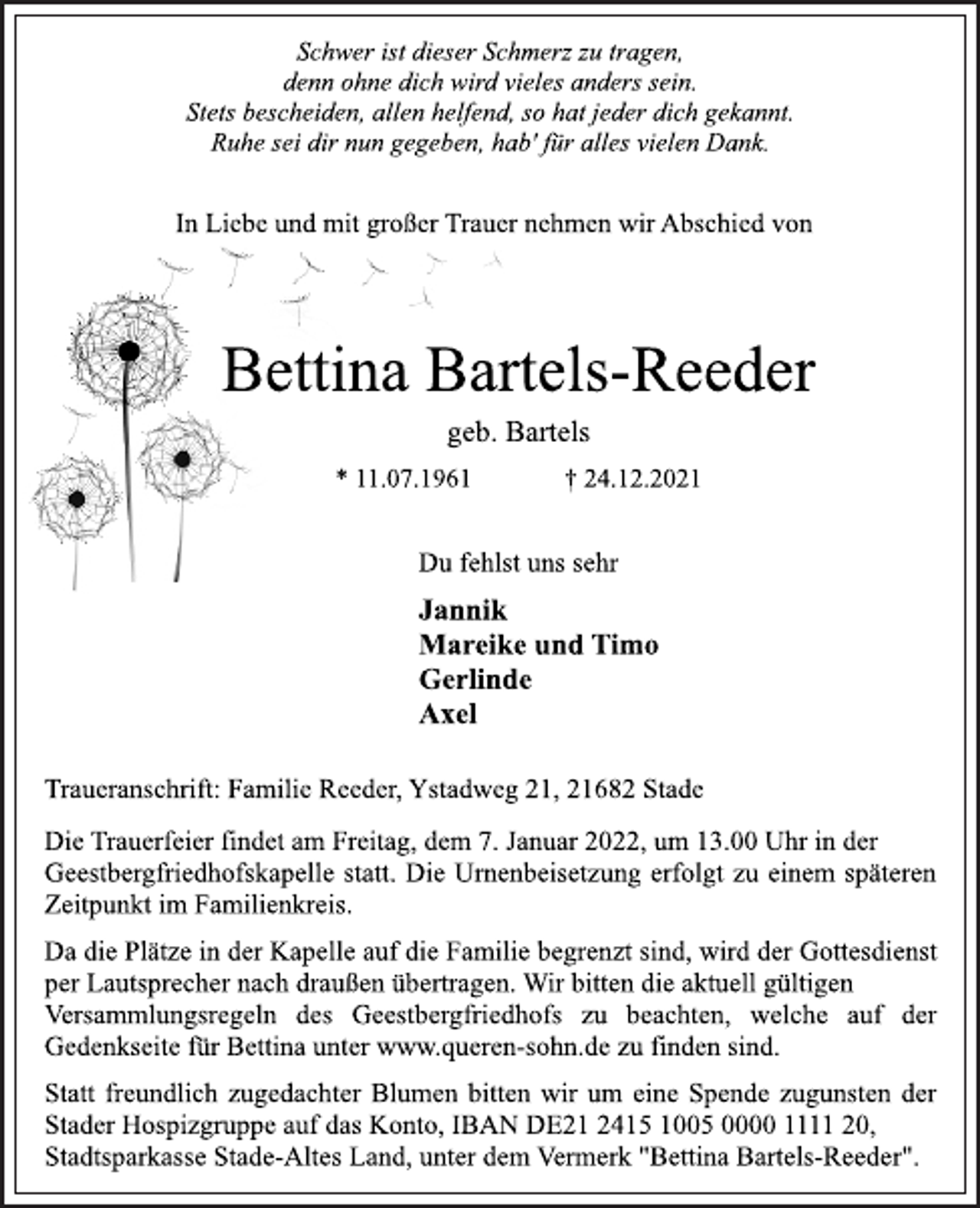 <p>Schwer ist dieser Schmerz zu tragen,<br />denn ohne dich wird vieles anders sein.<br />Stets bescheiden, allen helfend, so hat jeder dich gekannt.<br />Ruhe sei dir nun gegeben, hab' für alles vielen Dank.<br />In Liebe und mit großer Trauer nehmen wir Abschied von<br />Bettina Bartels-Reeder<br />* 11.07.1961 † 24.12.2021<br />Du fehlst uns sehr<br />Jannik<br />Mareike und Timo<br />Gerlinde<br />Axel<br />Traueranschrift: Familie Reeder, Ystadweg 21, 21682 Stade<br />Die Trauerfeier findet am Freitag, dem 7. Januar 2022, um 13.00 Uhr in der Geestbergfriedhofskapelle statt. Die Urnenbeisetzung erfolgt zu einem späteren Zeitpunkt im Familienkreis.<br />Da die Plätze in der Kapelle auf die Familie begrenzt sind, wird der Gottesdienst per Lautsprecher nach draußen übertragen. Wir bitten die aktuell gültigen Versammlungsregeln des Geestbergfriedhofs zu beachten, welche auf der Gedenkseite für Bettina unter www.queren-sohn.de zu finden sind.<br />Statt freundlich zugedachter Blumen bitten wir um eine Spende zugunsten der Stader Hospizgruppe auf das Konto, IBAN<br />DE21 2415 1005 0000 1111 20, Stadtsparkasse Stade-Altes Land, unter dem Vermerk "Bettina Bartels-Reeder".</p>
<p>geb. Bartels</p>