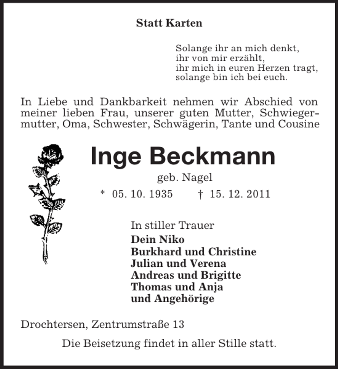 <p>Statt Karten<br />Solange ihr an mich denkt,<br />ihr von mir erzählt,<br />ihr mich in euren Herzen tragt,<br />solange bin ich bei euch.<br />In Liebe und Dankbarkeit nehmen wir Abschied von meiner lieben Frau, unserer guten Mutter, Schwiegermutter, Oma, Schwester, Schwägerin, Tante und Cousine<br />Inge Beckmann<br />geb. Nagel<br />* 05. 10. 1935 † 15. 12. 2011<br />In stiller Trauer<br />Dein Niko<br />Burkhard und Christine<br />Julian und Verena<br />Andreas und Brigitte<br />Thomas und Anja<br />und Angehörige<br />Drochtersen, Zentrumstraße 13<br />Die Beisetzung findet in aller Stille statt.</p>