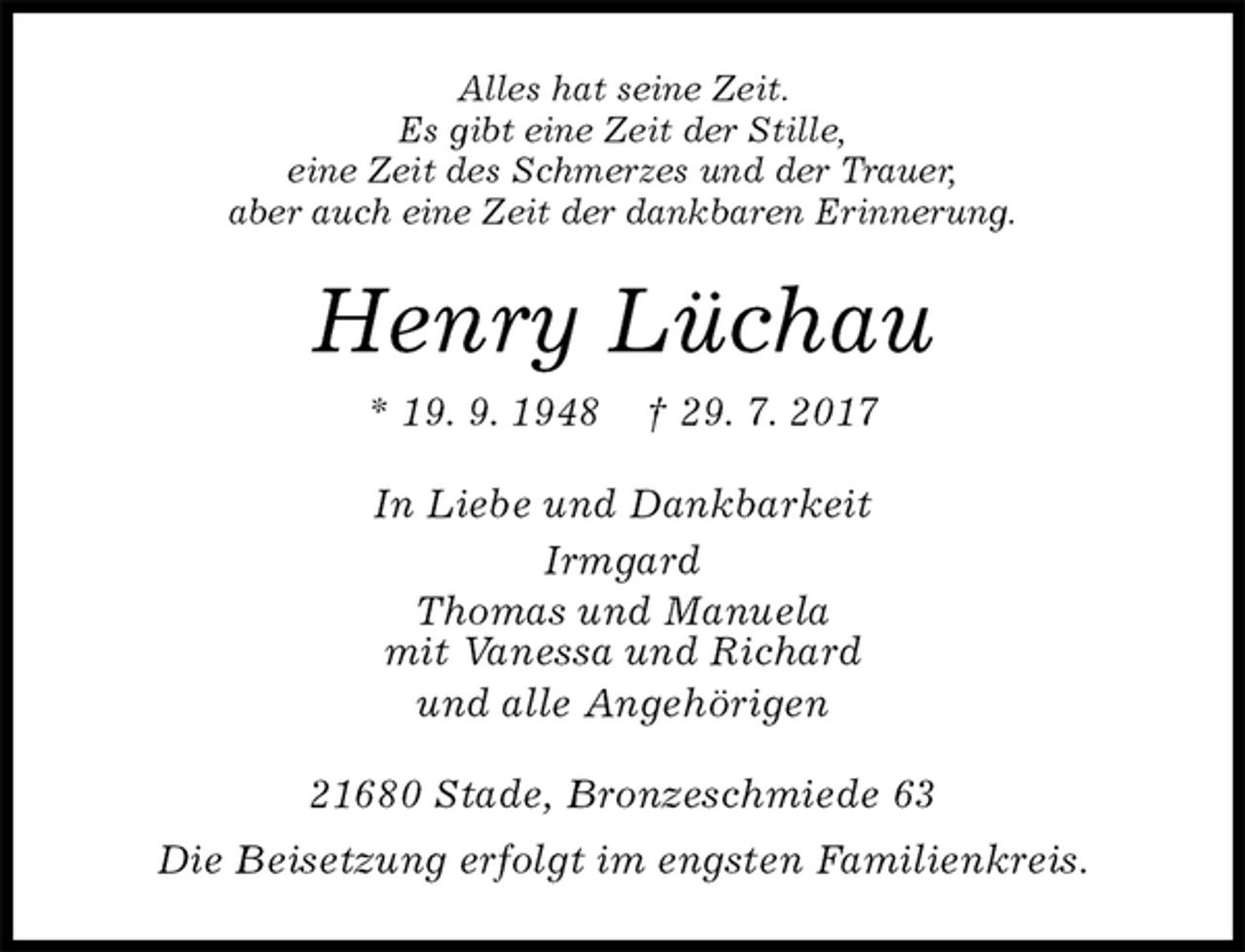 <p>Alles hat seine Zeit.<br />Es gibt eine Zeit der Stille,<br />eine Zeit des Schmerzes und der Trauer,<br />aber auch eine Zeit der dankbaren Erinnerung.<br />Henry Lüchau<br />* 19. 9. 1948 † 29. 7. 2017<br />In Liebe und Dankbarkeit<br />Irmgard<br />Thomas und Manuela<br />mit Vanessa und Richard<br />und alle Angehörigen<br />21680 Stade, Bronzeschmiede 63<br />Die Beisetzung erfolgt im engsten Familienkreis.</p>