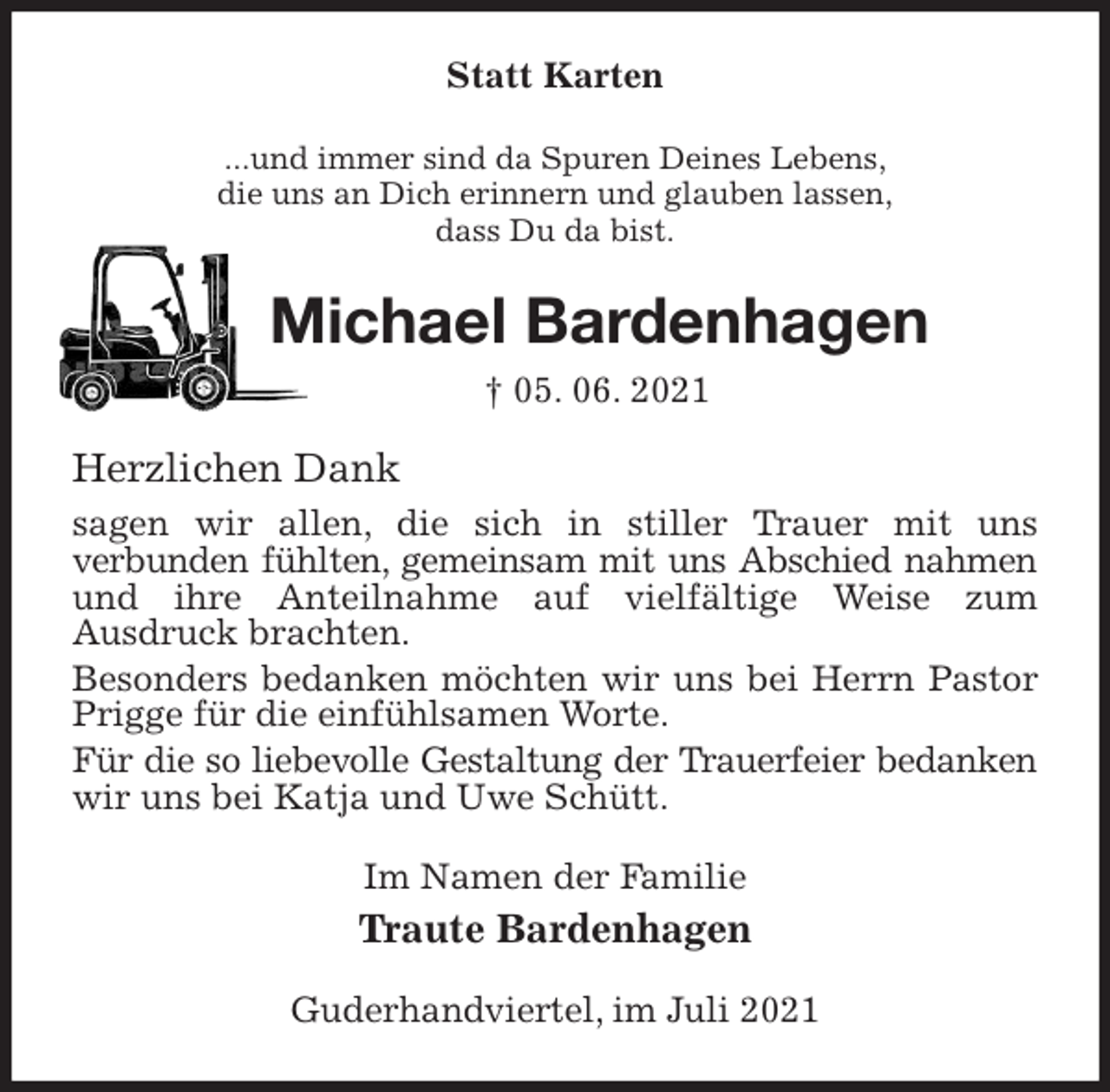 <p>Statt Karten<br />...und immer sind da Spuren Deines Lebens,<br />die uns an Dich erinnern und glauben lassen,<br />dass Du da bist.<br />Michael Bardenhagen<br />† 05. 06. 2021<br />Herzlichen Dank<br />sagen wir allen, die sich in stiller Trauer mit uns<br />verbunden fühlten, gemeinsam mit uns Abschied nahmen<br />und ihre Anteilnahme auf vielfältige Weise zum<br />Ausdruck brachten.<br />Besonders bedanken möchten wir uns bei Herrn Pastor Prigge für die einfühlsamen Worte.<br />Für die so liebevolle Gestaltung der Trauerfeier bedanken<br />wir uns bei Katja und Uwe Schütt.<br />Im Namen der Familie<br />Traute Bardenhagen<br />Guderhandviertel, im Juli 2021</p>
