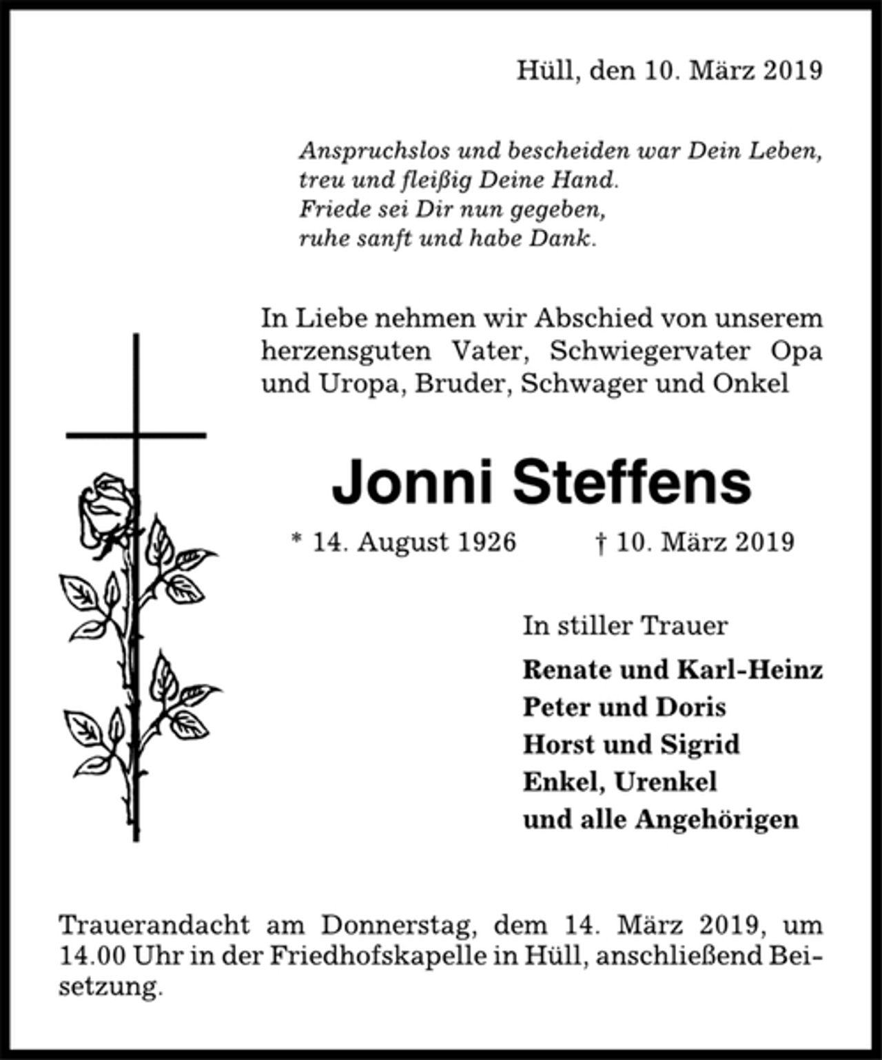 <p>Hüll, den 10. März 2019<br />Anspruchslos und bescheiden war Dein Leben,<br />treu und fleißig Deine Hand.<br />Friede sei Dir nun gegeben,<br />ruhe sanft und habe Dank.<br />In Liebe nehmen wir Abschied von unserem<br />herzensguten Vater, Schwiegervater Opa<br />und Uropa, Bruder, Schwager und Onkel<br />Jonni Steffens<br />* 14. August 1926 † 10. März 2019<br />In stiller Trauer<br />Renate und Karl-Heinz<br />Peter und Doris<br />Horst und Sigrid<br />Enkel, Urenkel<br />und alle Angehörigen<br />Trauerandacht am Donnerstag, dem 14. März 2019, um<br />14.00 Uhr in der Friedhofskapelle in Hüll, anschließend Beisetzung.</p>