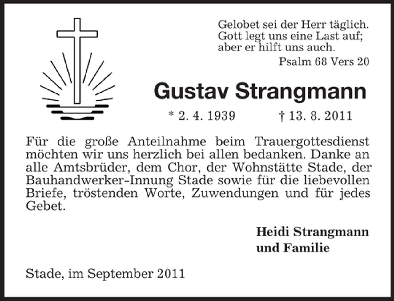 <p>Gelobet sei der Herr täglich.<br />Gott legt uns eine Last auf;<br />aber er hilft uns auch.<br />Psalm 68 Vers 20</p><p>Gustav Strangmann<br />* 2. 4. 1939</p><p>† 13. 8. 2011</p><p>Für die große Anteilnahme beim Trauergottesdienst<br />möchten wir uns herzlich bei allen bedanken. Danke an<br />alle Amtsbrüder, dem Chor, der Wohnstätte Stade, der<br />Bauhandwerker-Innung Stade sowie für die liebevollen<br />Briefe, tröstenden Worte, Zuwendungen und für jedes<br />Gebet.<br />Heidi Strangmann<br />und Familie<br />Stade, im September 2011</p>