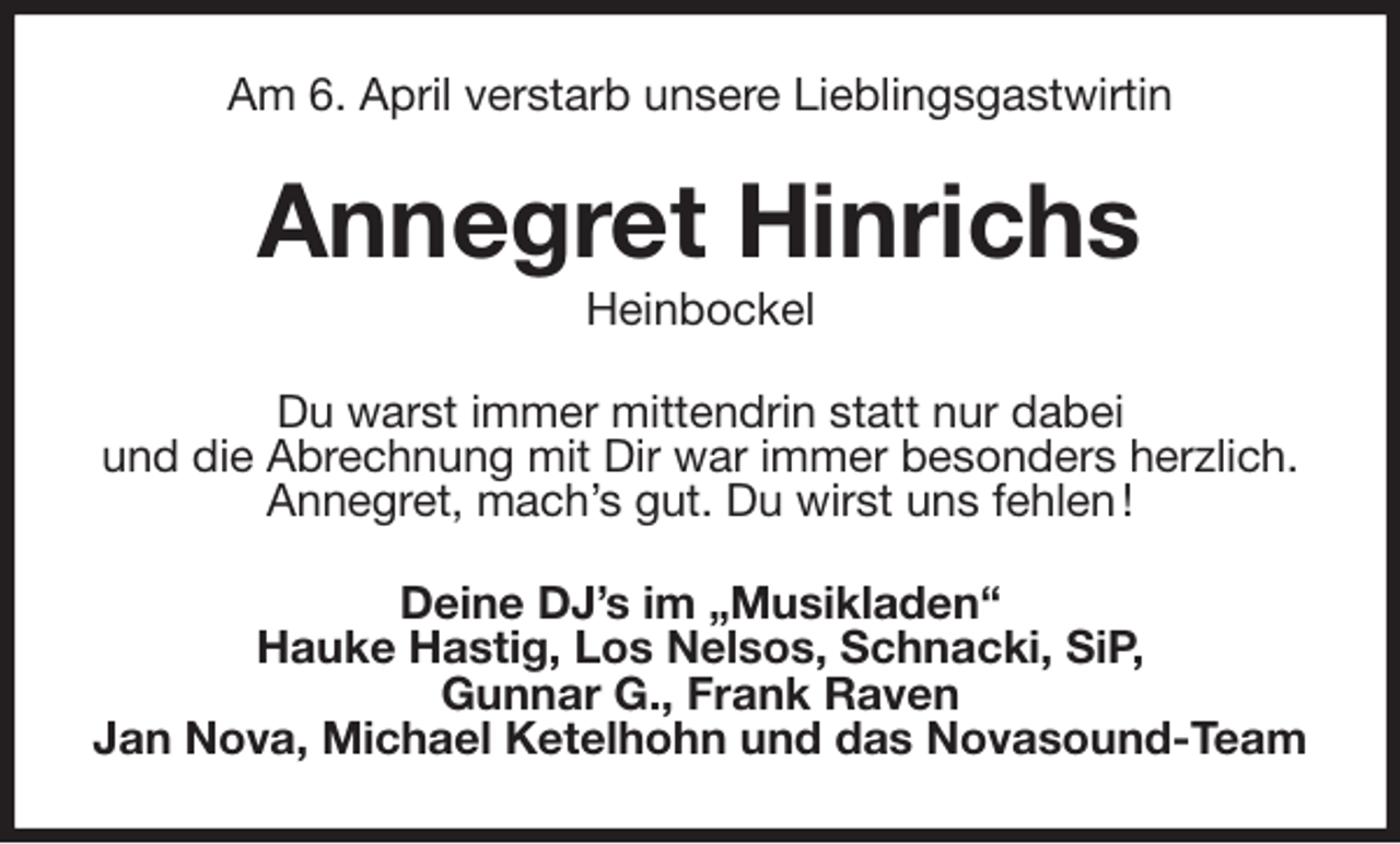 <p>Am 6. April verstarb unsere Lieblingsgastwirtin<br />Annegret Hinrichs<br />Heinbockel<br />Du warst immer mittendrin statt nur dabei<br />und die Abrechnung mit Dir war immer besonders herzlich.<br />Annegret, mach's gut. Du wirst uns fehlen !<br />Deine DJ's im „Musikladen“<br />Hauke Hastig, Los Nelsos, Schnacki, SiP,<br />Gunnar G., Frank Raven<br />Jan Nova, Michael Ketelhohn und das Novasound-Team</p>