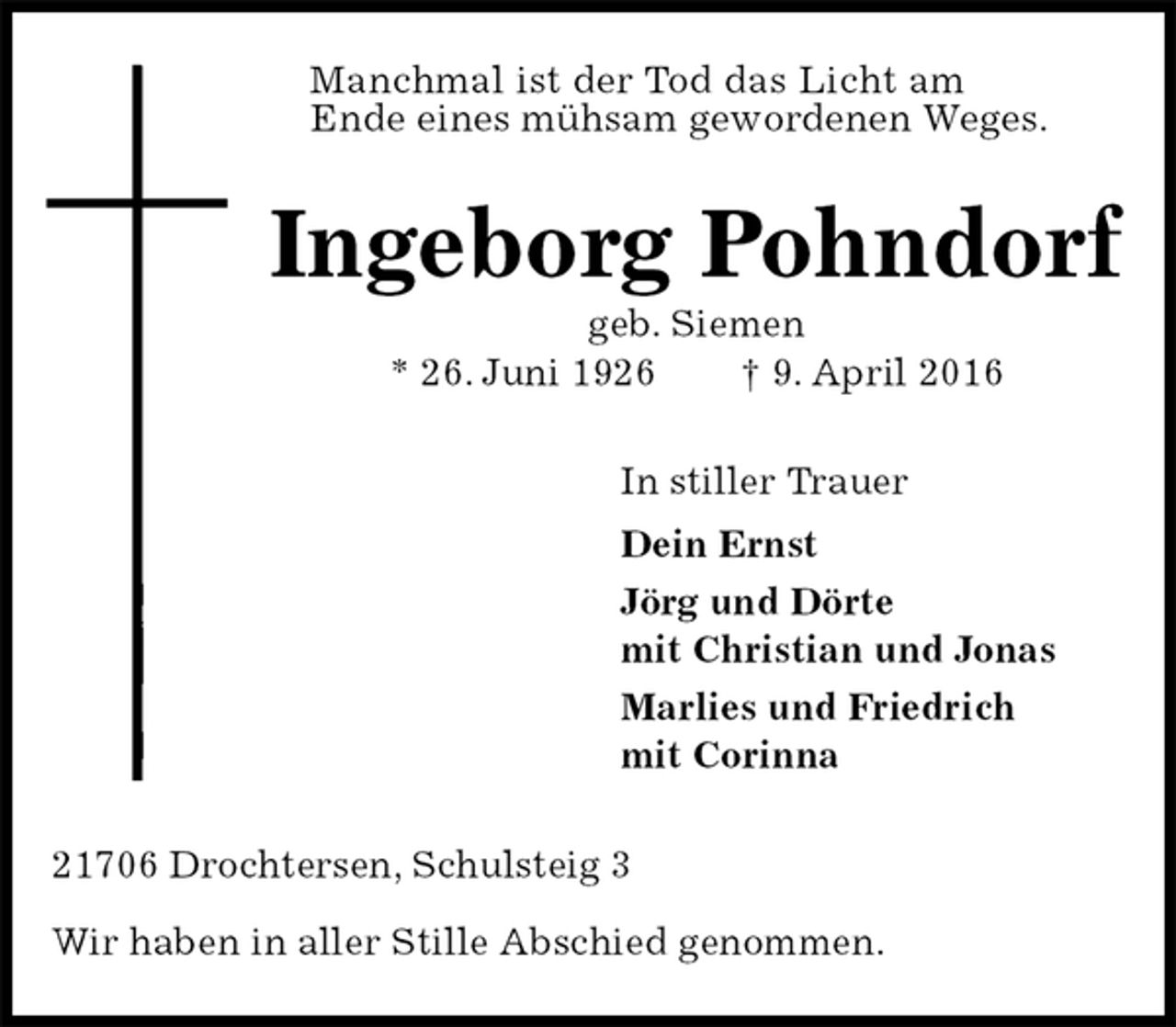<p>Manchmal ist der Tod das Licht am<br />Ende eines mühsam gewordenen Weges.<br />Ingeborg Pohndorf<br />geb. Siemen<br />* 26. Juni 1926 † 9. April 2016<br />In stiller Trauer<br />Dein Ernst<br />Jörg und Dörte<br />mit Christian und Jonas<br />Marlies und Friedrich<br />mit Corinna<br />21706 Drochtersen, Schulsteig 3</p>
<p>Wir haben in aller Stille Abschied genommen.</p>