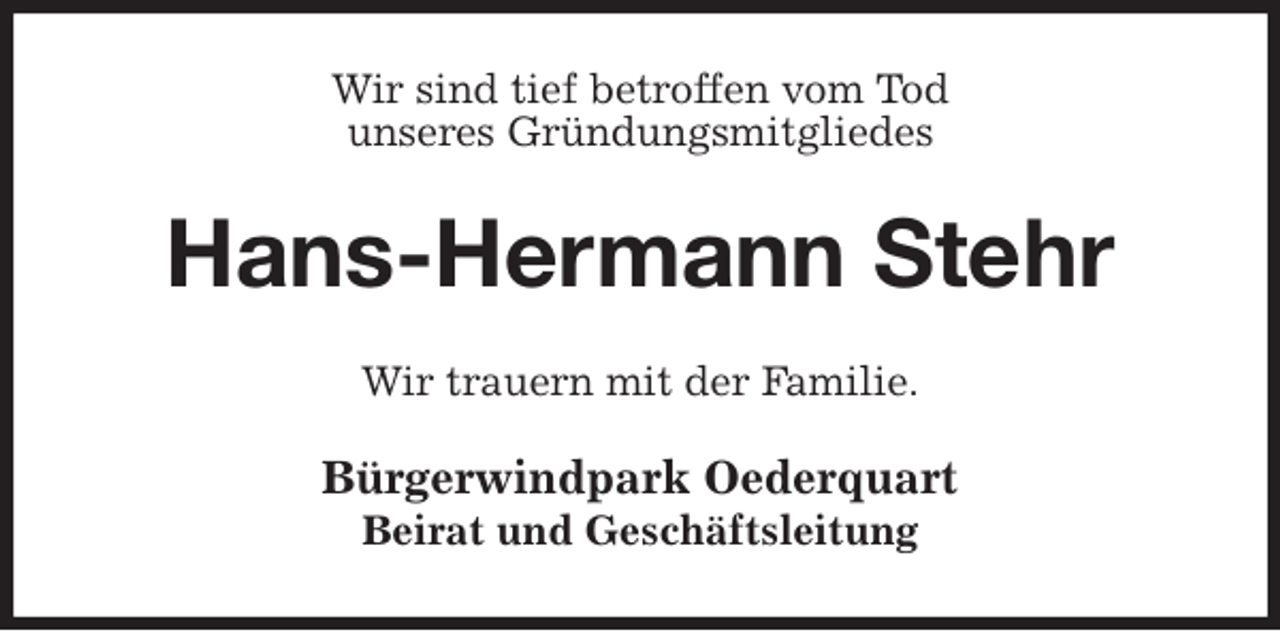 <p>Wir sind tief betroffen vom Tod<br />unseres Gründungsmitgliedes<br />Hans-Hermann Stehr<br />Wir trauern mit der Familie.<br />Bürgerwindpark Oederquart<br />Beirat und Geschäftsleitung</p>