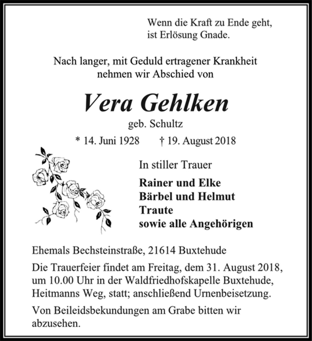 <p>Wenn die Kraft zu Ende geht,<br />ist Erlösung Gnade.<br />Nach langer, mit Geduld ertragener Krankheit<br />nehmen wir Abschied von<br />Vera Gehlken<br />geb. Schultz<br />* 14. Juni 1928 † 19. August 2018<br />In stiller Trauer<br />Rainer und Elke<br />Bärbel und Helmut<br />Traute<br />sowie alle Angehörigen<br />Ehemals Bechsteinstraße, 21614 Buxtehude<br />Die Trauerfeier findet am Freitag, dem 31. August 2018,<br />um 10.00 Uhr in der Waldfriedhofskapelle Buxtehude,<br />Heitmanns Weg, statt; anschließend Urnenbeisetzung.<br />Von Beileidsbekundungen am Grabe bitten wir<br />abzusehen.</p>