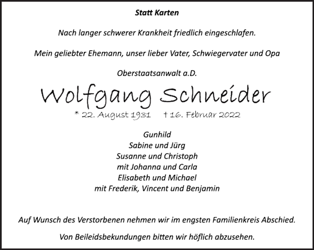 <p>Statt Karten<br />Nach langer schwerer Krankheit friedlich eingeschlafen.<br />Mein geliebter Ehemann, unser lieber Vater, Schwiegervater und Opa<br />Oberstaatsanwalt a.D.<br />Wolfgang Schneider<br />* 22. August 1931 + 16. Februar 2022<br />Gunhild<br />Sabine und Jürg<br />Susanne und Christoph<br />mit Johanna und Carla<br />Elisabeth und Michael<br />mit Frederik, Vincent und Benjamin<br />Auf Wunsch des Verstorbenen nehmen wir im engsten Familienkreis Abschied.<br />Von Beileidsbekundungen bitten wir höflich abzusehen.</p>