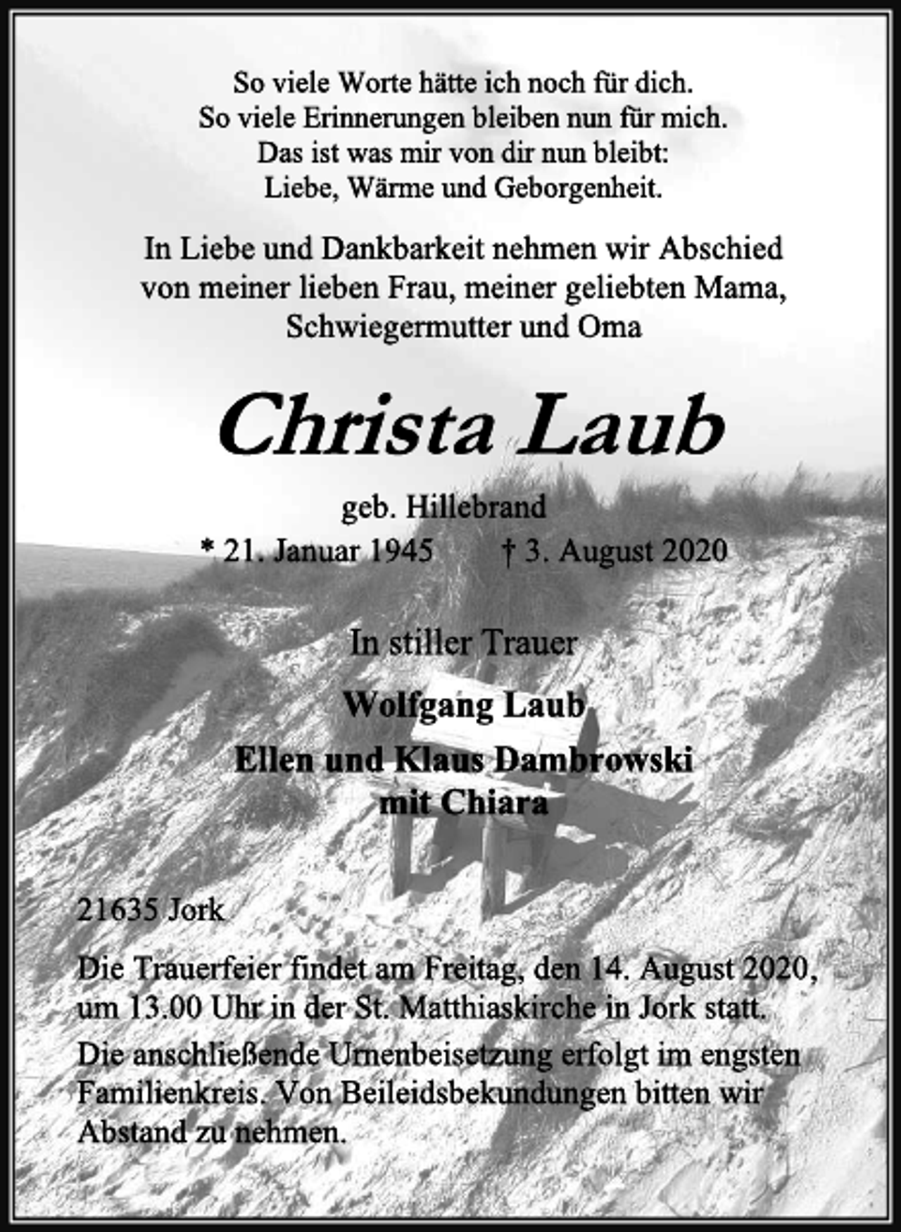 <p>So viele Worte hätte ich noch für dich.<br />So viele Erinnerungen bleiben nun für mich.<br />Das ist was mir von dir nun bleibt:<br />Liebe, Wärme und Geborgenheit.<br />In Liebe und Dankbarkeit nehmen wir Abschied<br />von meiner lieben Frau, meiner geliebten Mama,<br />Schwiegermutter und Oma<br />Christa Laub<br />geb. Hillebrand<br />* 21. Januar 1945 † 3. August 2020<br />In stiller Trauer<br />Wolfgang Laub<br />Ellen und Klaus Dambrowski<br />mit Chiara<br />21635 Jork<br />Die Trauerfeier findet am Freitag, den 14. August 2020,<br />um 13.00 Uhr in der St. Matthiaskirche in Jork statt.<br />Die anschließende Urnenbeisetzung erfolgt im engsten<br />Familienkreis. Von Beileidsbekundungen bitten wir<br />Abstand zu nehmen.</p>