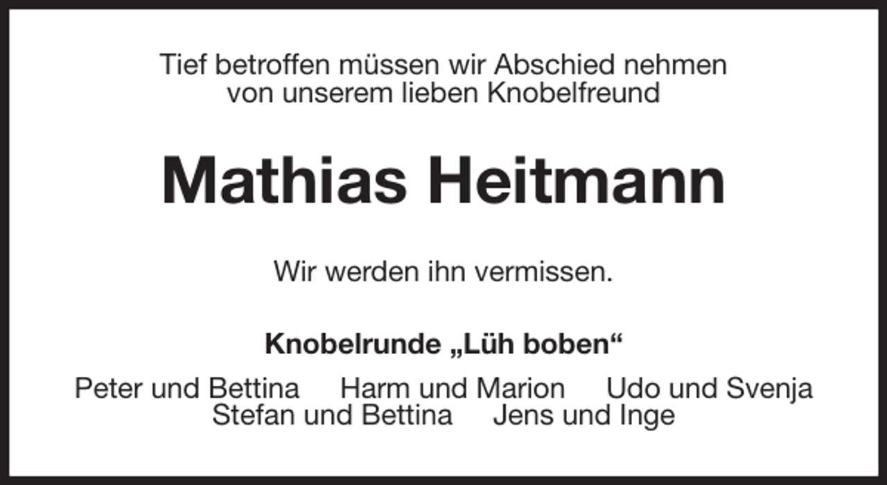 <p>Tief betroffen müssen wir Abschied nehmen<br />von unserem lieben Knobelfreund<br />Mathias Heitmann<br />Wir werden ihn vermissen.<br />Knobelrunde „Lüh boben“<br />Peter und Bettina Harm und Marion Udo und Svenja<br />Stefan und Bettina Jens und Inge</p>