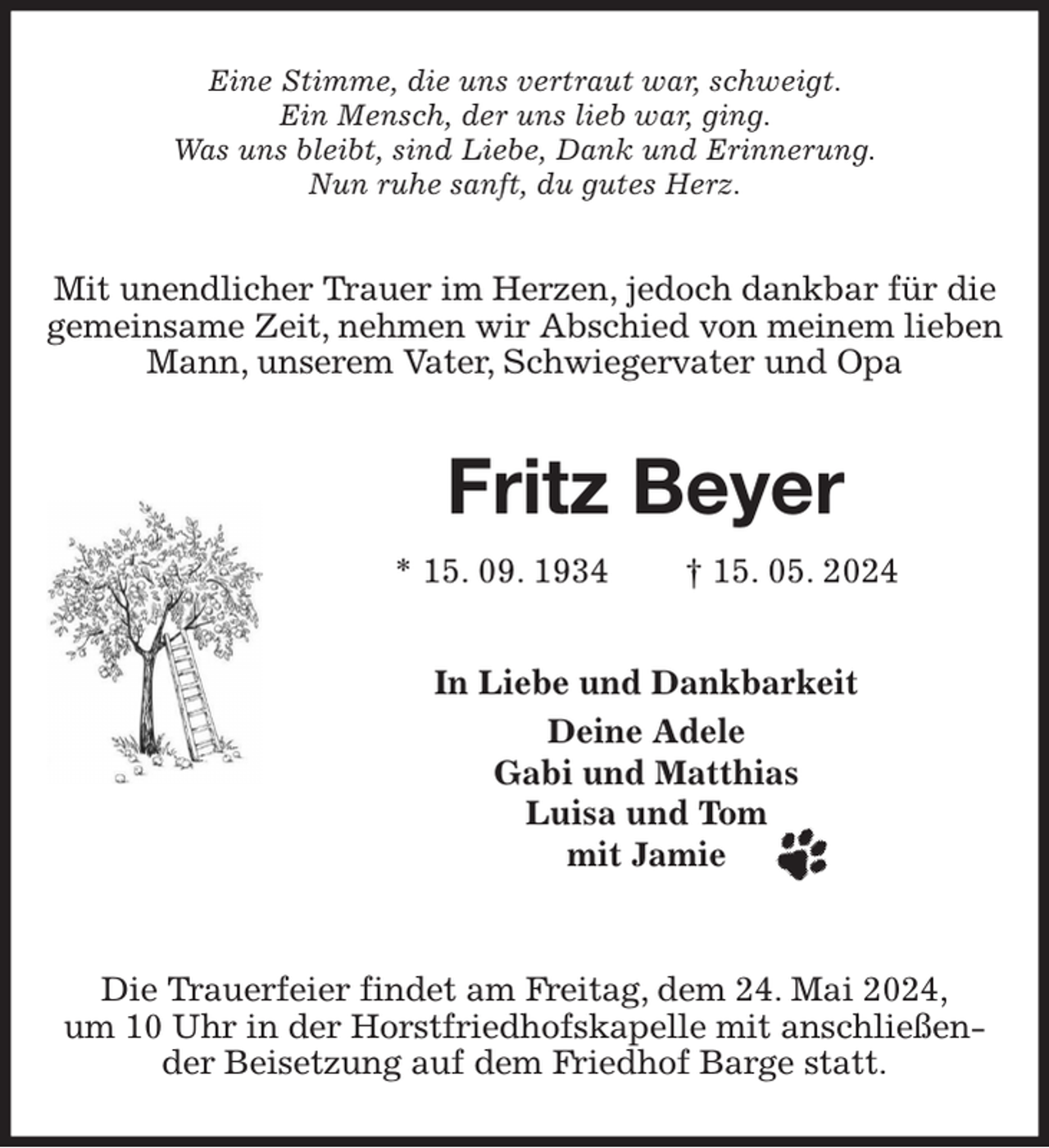 <p>Eine Stimme, die uns vertraut war, schweigt.<br />Ein Mensch, der uns lieb war, ging.<br />Was uns bleibt, sind Liebe, Dank und Erinnerung.<br />Nun ruhe sanft, du gutes Herz.<br />Mit unendlicher Trauer im Herzen, jedoch dankbar für die gemeinsame Zeit, nehmen wir Abschied von meinem lieben Mann, unserem Vater, Schwiegervater und Opa<br />Fritz Beyer<br />* 15. 09. 1934 † 15. 05. 2024<br />In Liebe und Dankbarkeit<br />Deine Adele<br />Gabi und Matthias<br />Luisa und Tom<br />mit Jamie<br />Die Trauerfeier findet am Freitag, dem 24. Mai 2024,<br />um 10 Uhr in der Horstfriedhofskapelle mit anschließender Beisetzung auf dem Friedhof Barge statt.</p>