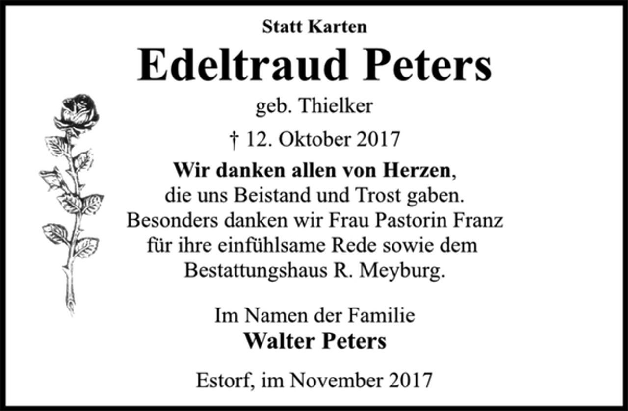 <p>Statt Karten<br />Edeltraud Peters<br />geb. Thielker<br />† 12. Oktober 2017<br />Wir danken allen von Herzen, die uns Beistand und Trost gaben. Besonders danken wir Frau Pastorin Franz für ihre einfühlsame Rede sowie dem Bestattungshaus R. Meyburg.<br />Im Namen der Familie<br />Walter Peters<br />Estorf, im November 2017</p>