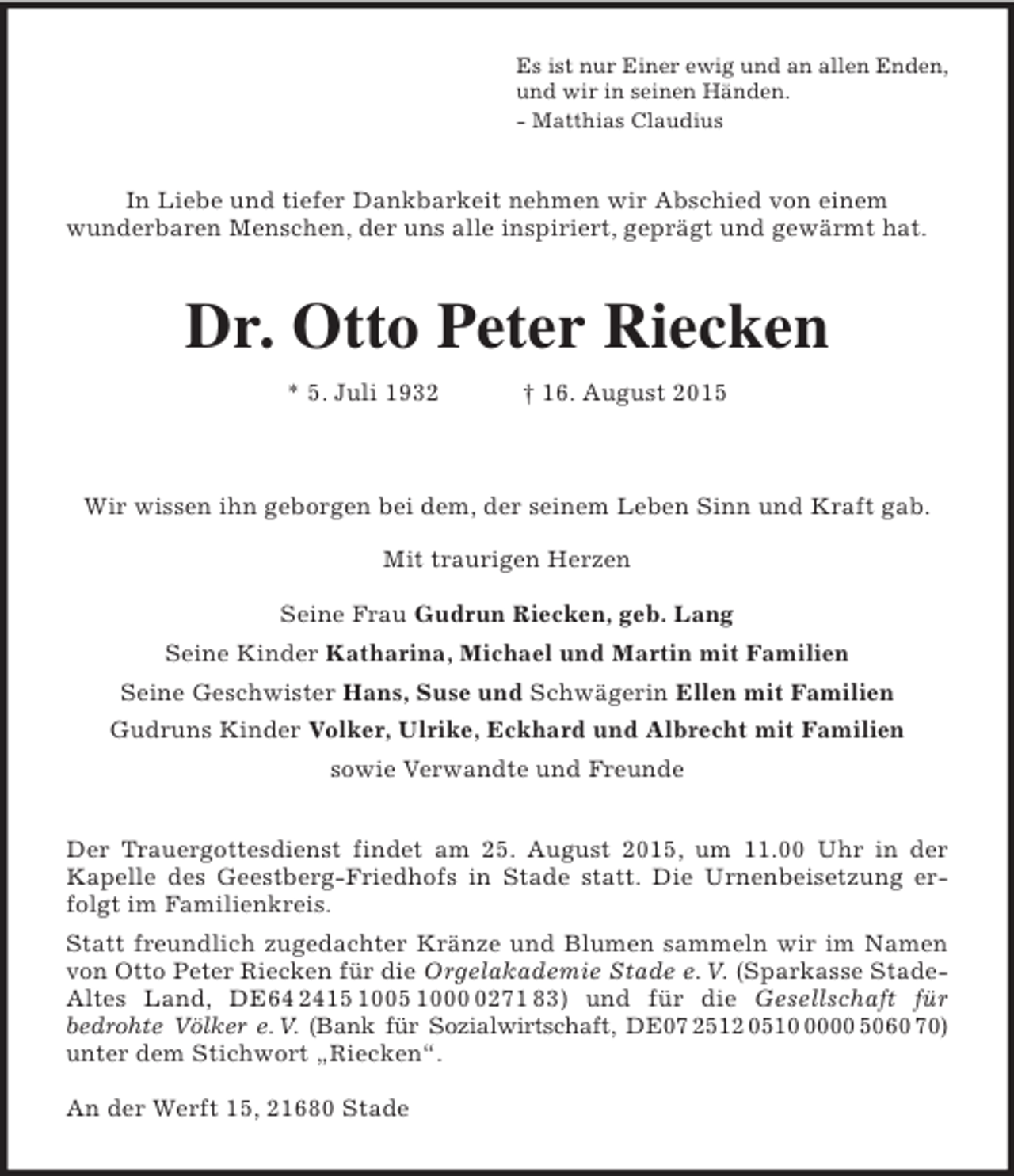 <p>Es ist nur Einer ewig und an allen Enden,<br />und wir in seinen Händen.<br />- Matthias Claudius<br />In Liebe und tiefer Dankbarkeit nehmen wir Abschied von einem<br />wunderbaren Menschen, der uns alle inspiriert, geprägt und gewärmt hat.<br />Dr. Otto Peter Riecken<br />* 5. Juli 1932 † 16. August 2015<br />Wir wissen ihn geborgen bei dem, der seinem Leben Sinn und Kraft gab.<br />Mit traurigen Herzen<br />Seine Frau Gudrun Riecken, geb. Lang<br />Seine Kinder Katharina, Michael und Martin mit Familien<br />Seine Geschwister Hans, Suse und Schwägerin Ellen mit Familien<br />Gudruns Kinder Volker, Ulrike, Eckhard und Albrecht mit Familien<br />sowie Verwandte und Freunde<br />Der Trauergottesdienst findet am 25. August 2015, um 11.00 Uhr in der Kapelle des Geestberg-Friedhofs in Stade statt. Die Urnenbeisetzung erfolgt im Familienkreis.<br />Statt freundlich zugedachter Kränze und Blumen sammeln wir im Namen von Otto Peter Riecken für die Orgelakademie Stade e. V. (Sparkasse Stade-<br />Altes Land, DE64 2415 1005 1000 0271 83) und für die Gesellschaft für<br />bedrohte Völker e. V. (Bank für Sozialwirtschaft, DE07 2512 0510 0000 5060 70)<br />unter dem Stichwort „Riecken“.</p><p>An der Werft 15, 21680 Stade</p>