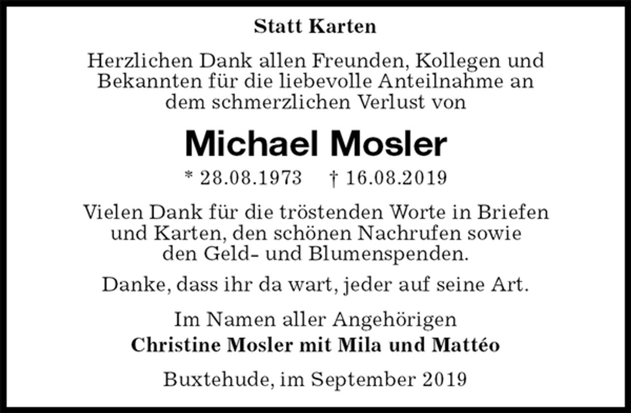 <p>Statt Karten<br />Herzlichen Dank allen Freunden, Kollegen und<br />Bekannten für die liebevolle Anteilnahme an<br />dem schmerzlichen Verlust von<br />Michael Mosler<br />* 28.08.1973 † 16.08.2019<br />Vielen Dank für die tröstenden Worte in Briefen<br />und Karten, den schönen Nachrufen sowie<br />den Geld- und Blumenspenden.<br />Danke, dass ihr da wart, jeder auf seine Art.<br />Im Namen aller Angehörigen<br />Christine Mosler mit Mila und Mattéo<br />Buxtehude, im September 2019</p>