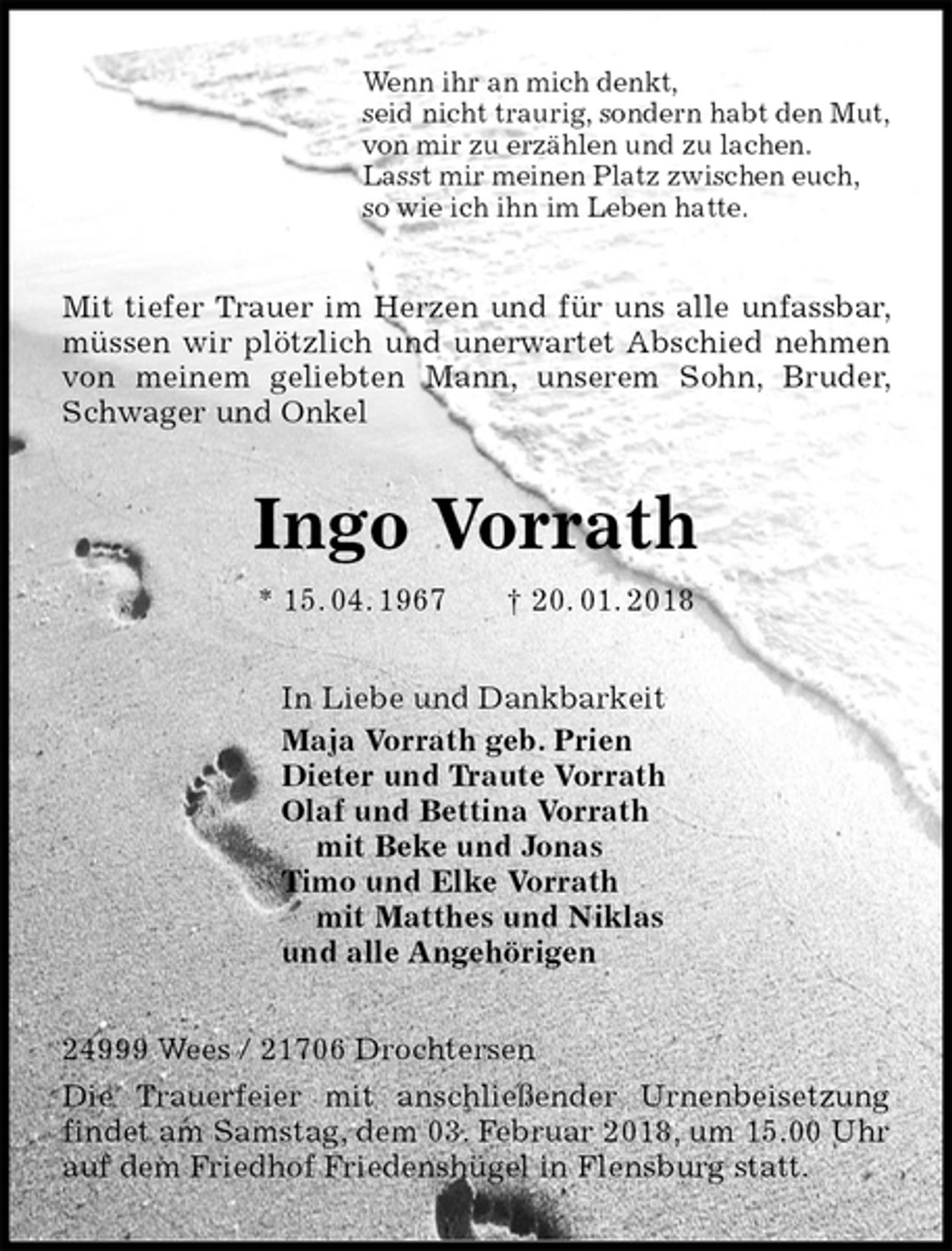 <p>Wenn ihr an mich denkt,<br />seid nicht traurig, sondern habt den Mut,<br />von mir zu erzählen und zu lachen.<br />Lasst mir meinen Platz zwischen euch,<br />so wie ich ihn im Leben hatte.<br />Mit tiefer Trauer im Herzen und für uns alle unfassbar, müssen wir plötzlich und unerwartet Abschied nehmen von meinem geliebten Mann, unserem Sohn, Bruder, Schwager und Onkel<br />Ingo Vorrath<br />* 15. 04. 1967 † 20. 01. 2018<br />In Liebe und Dankbarkeit<br />Maja Vorrath geb. Prien<br />Dieter und Traute Vorrath<br />Olaf und Bettina Vorrath<br />mit Beke und Jonas<br />Timo und Elke Vorrath<br />mit Matthes und Niklas<br />und alle Angehörigen<br />24999 Wees / 21706 Drochtersen<br />Die Trauerfeier mit anschließender Urnenbeisetzung findet am Samstag, dem 03. Februar 2018, um 15.00 Uhr auf dem Friedhof Friedenshügel in Flensburg statt.</p>