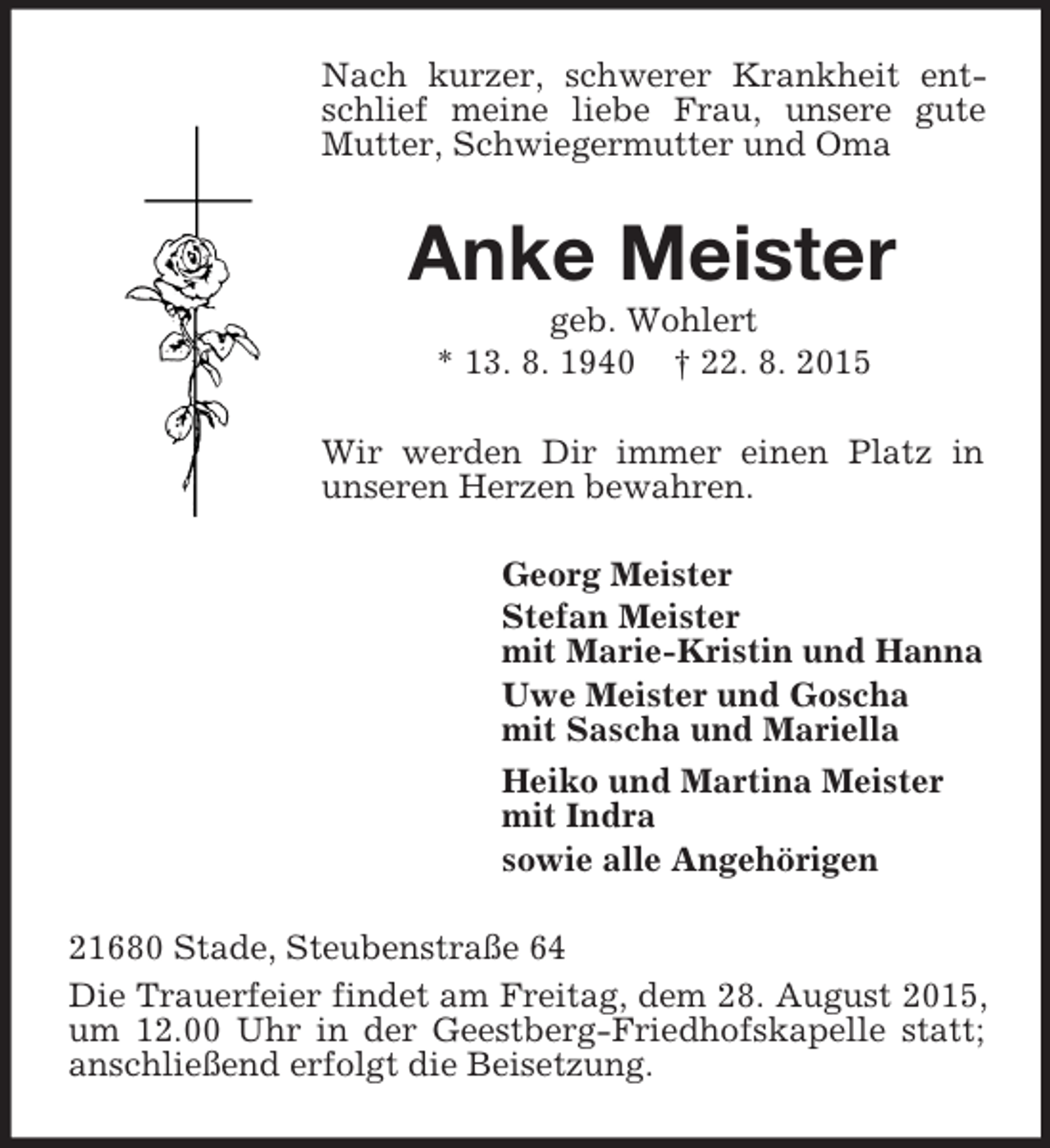 <p>Nach kurzer, schwerer Krankheit entschlief meine liebe Frau, unsere gute Mutter, Schwiegermutter und Oma<br />Anke Meister<br />geb. Wohlert<br />* 13. 8. 1940 † 22. 8. 2015<br />Wir werden Dir immer einen Platz in unseren Herzen bewahren.<br />Georg Meister<br />Stefan Meister<br />mit Marie-Kristin und Hanna<br />Uwe Meister und Goscha<br />mit Sascha und Mariella<br />Heiko und Martina Meister<br />mit Indra<br />sowie alle Angehörigen<br />21680 Stade, Steubenstraße 64<br />Die Trauerfeier findet am Freitag, dem 28. August 2015, um 12.00 Uhr in der Geestberg-Friedhofskapelle statt; anschließend erfolgt die Beisetzung.</p>