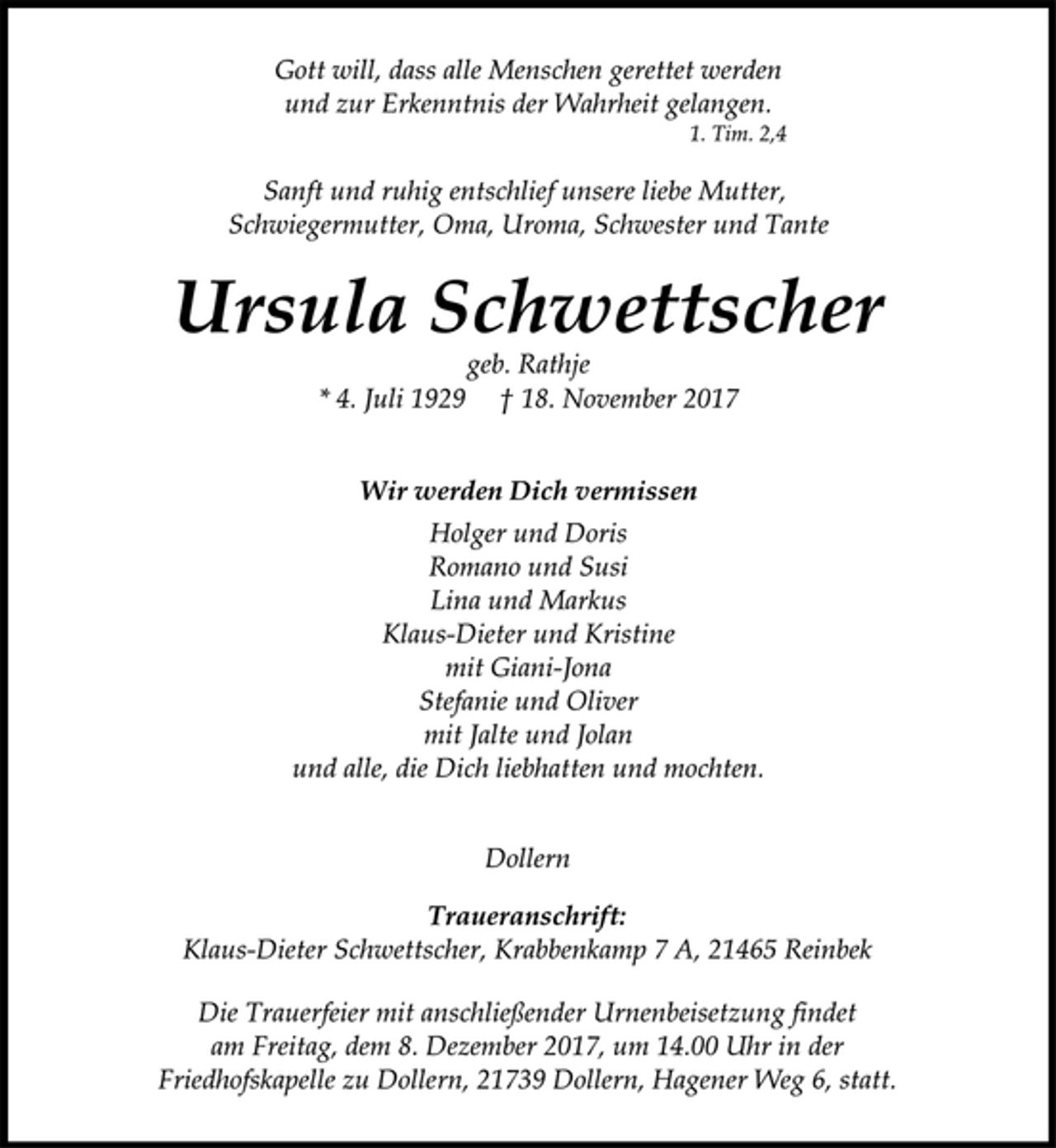 <p>Gott will, dass alle Menschen gerettet werden<br />und zur Erkenntnis der Wahrheit gelangen.<br />1. Tim. 2,4<br />Sanft und ruhig entschlief unsere liebe Mutter,<br />Schwiegermutter, Oma, Uroma, Schwester und Tante<br />Ursula Schwettscher<br />geb. Rathje<br />* 4. Juli 1929 † 18. November 2017<br />Wir werden Dich vermissen<br />Holger und Doris<br />Romano und Susi<br />Lina und Markus<br />Klaus-Dieter und Kristine<br />mit Giani-Jona<br />Stefanie und Oliver<br />mit Jalte und Jolan<br />und alle, die Dich liebhatten und mochten.<br />Dollern<br />Traueranschrift:<br />Klaus-Dieter Schwettscher, Krabbenkamp 7 A, 21465 Reinbek<br />Die Trauerfeier mit anschließender Urnenbeisetzung findet<br />am Freitag, dem 8. Dezember 2017, um 14.00 Uhr in der<br />Friedhofskapelle zu Dollern, 21739 Dollern, Hagener Weg 6, statt.</p>