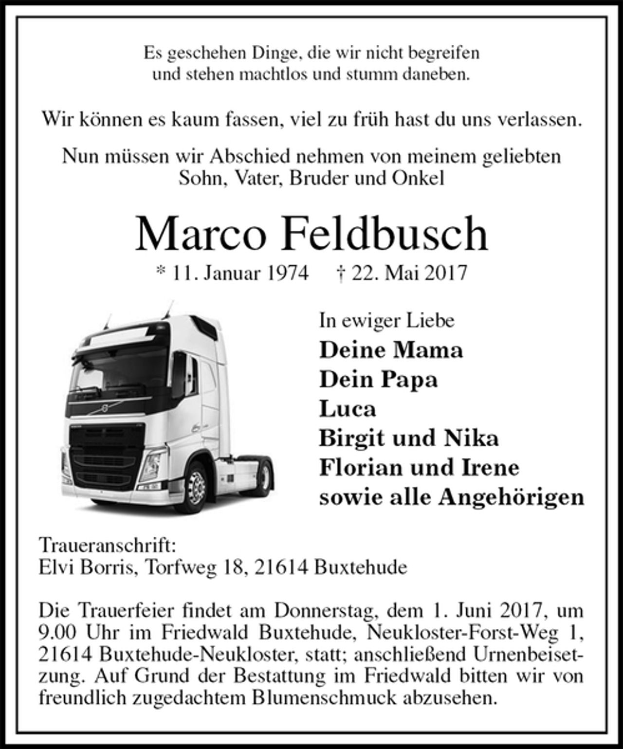 <p>Es geschehen Dinge, die wir nicht begreifen<br />und stehen machtlos und stumm daneben.<br />Wir können es kaum fassen, viel zu früh hast du uns verlassen.<br />Nun müssen wir Abschied nehmen von meinem geliebten Sohn, Vater, Bruder und Onkel<br />Marco Feldbusch<br />* 11. Januar 1974 † 22. Mai 2017<br />In ewiger Liebe<br />Deine Mama<br />Dein Papa<br />Luca<br />Birgit und Nika<br />Florian und Irene<br />sowie alle Angehörigen<br />Traueranschrift:<br />Elvi Borris, Torfweg 18, 21614 Buxtehude</p><p>Die Trauerfeier findet am Donnerstag, dem 1. Juni 2017, um 9.00 Uhr im Friedwald Buxtehude, Neukloster-Forst-Weg 1, 21614 Buxtehude-Neukloster, statt; anschließend Urnenbeisetzung. Auf Grund der Bestattung im Friedwald bitten wir von freundlich zugedachtem Blumenschmuck abzusehen.</p>