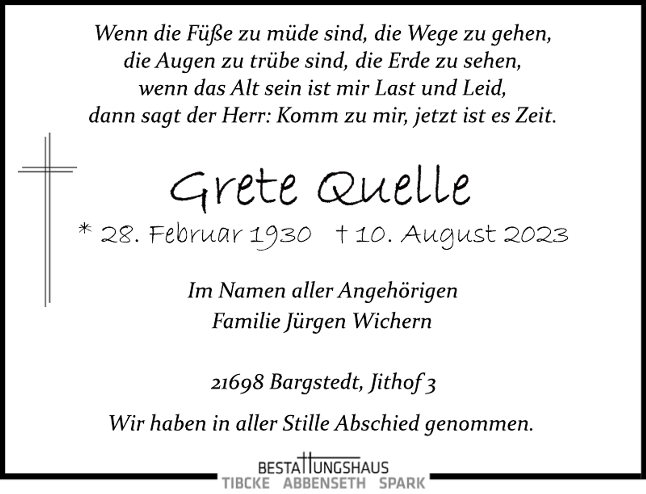 <p>Wenn die Füße zu müde sind, die Wege zu gehen,<br />die Augen zu trübe sind, die Erde zu sehen,<br />wenn das Alt sein ist mir Last und Leid,<br />dann sagt der Herr: Komm zu mir, jetzt ist es Zeit.<br />Grete Quelle<br />* 28. Februar 1930 † 10. August 2023<br />Im Namen aller Angehörigen<br />Familie Jürgen Wichern<br />21698 Bargstedt, Jithof 3<br />Wir haben in aller Stille Abschied genommen.</p>