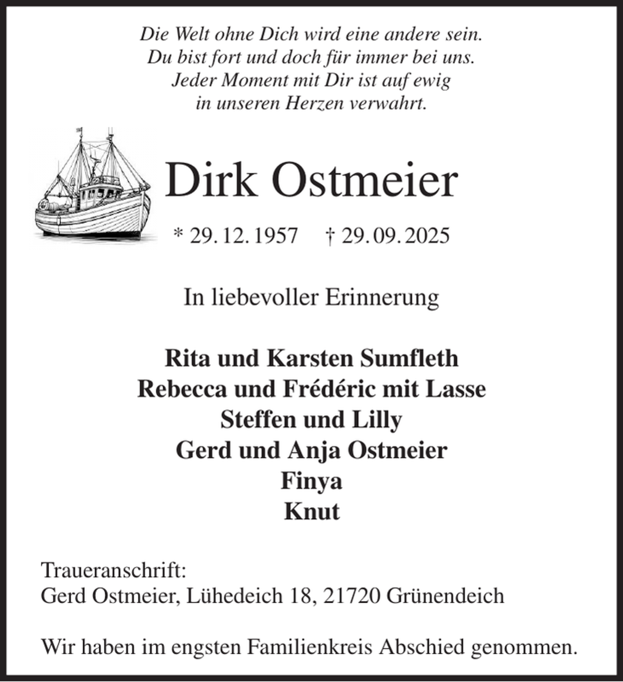 <p>Die Welt ohne Dich wird eine andere sein.<br />Du bist fort und doch für immer bei uns.<br />Jeder Moment mit Dir ist auf ewig<br />in unseren Herzen verwahrt.</p><p>Dirk Ostmeier<br />* 29. 12. 1957 † 29. 09. 2025</p><p>In liebevoller Erinnerung</p><p>Rita und Karsten Sumfleth<br />Rebecca und Frédéric mit Lasse<br />Steffen und Lilly<br />Gerd und Anja Ostmeier<br />Finya<br />Knut</p><p>Traueranschrift:<br />Gerd Ostmeier, Lühedeich 18, 21720 Grünendeich</p><p>Wir haben im engsten Familienkreis Abschied genommen.</p>