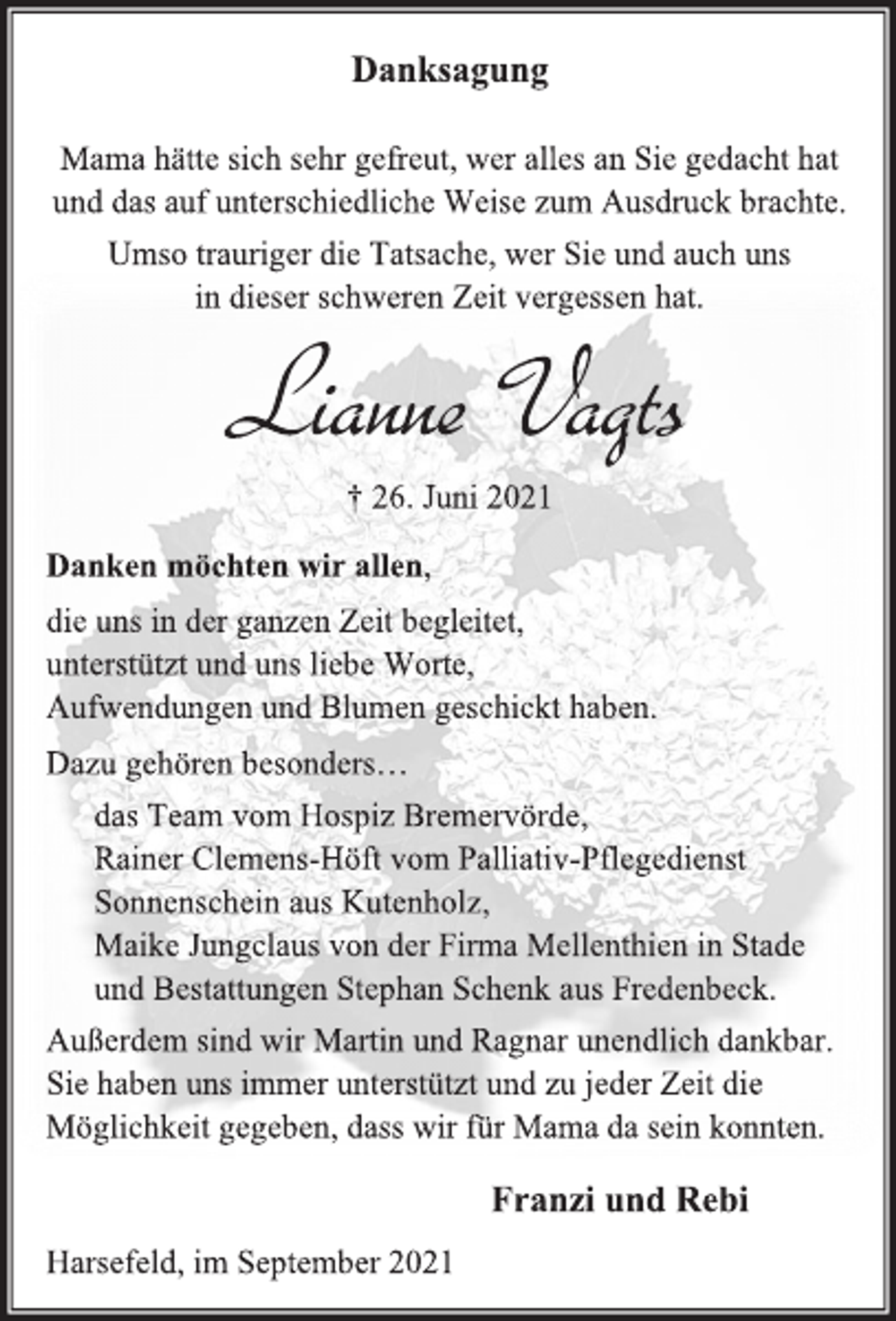 <p>Danksagung<br />Mama hätte sich sehr gefreut, wer alles an Sie gedacht hat<br />und das auf unterschiedliche Weise zum Ausdruck brachte.<br />Umso trauriger die Tatsache, wer Sie und auch uns<br />in dieser schweren Zeit vergessen hat.<br />Lianne Vagts<br />† 26. Juni 2021<br />Danken möchten wir allen,<br />die uns in der ganzen Zeit begleitet,<br />unterstützt und uns liebe Worte,<br />Aufwendungen und Blumen geschickt haben.<br />Dazu gehören besonders…<br />das Team vom Hospiz Bremervörde,<br />Rainer Clemens-Höft vom Palliativ-Pflegedienst<br />Sonnenschein aus Kutenholz,<br />Maike Jungclaus von der Firma Mellenthien in Stade<br />und Bestattungen Stephan Schenk aus Fredenbeck.<br />Außerdem sind wir Martin und Ragnar unendlich dankbar.<br />Sie haben uns immer unterstützt und zu jeder Zeit die<br />Möglichkeit gegeben, dass wir für Mama da sein konnten.<br />Franzi und Rebi<br />Harsefeld, im September 2021</p>