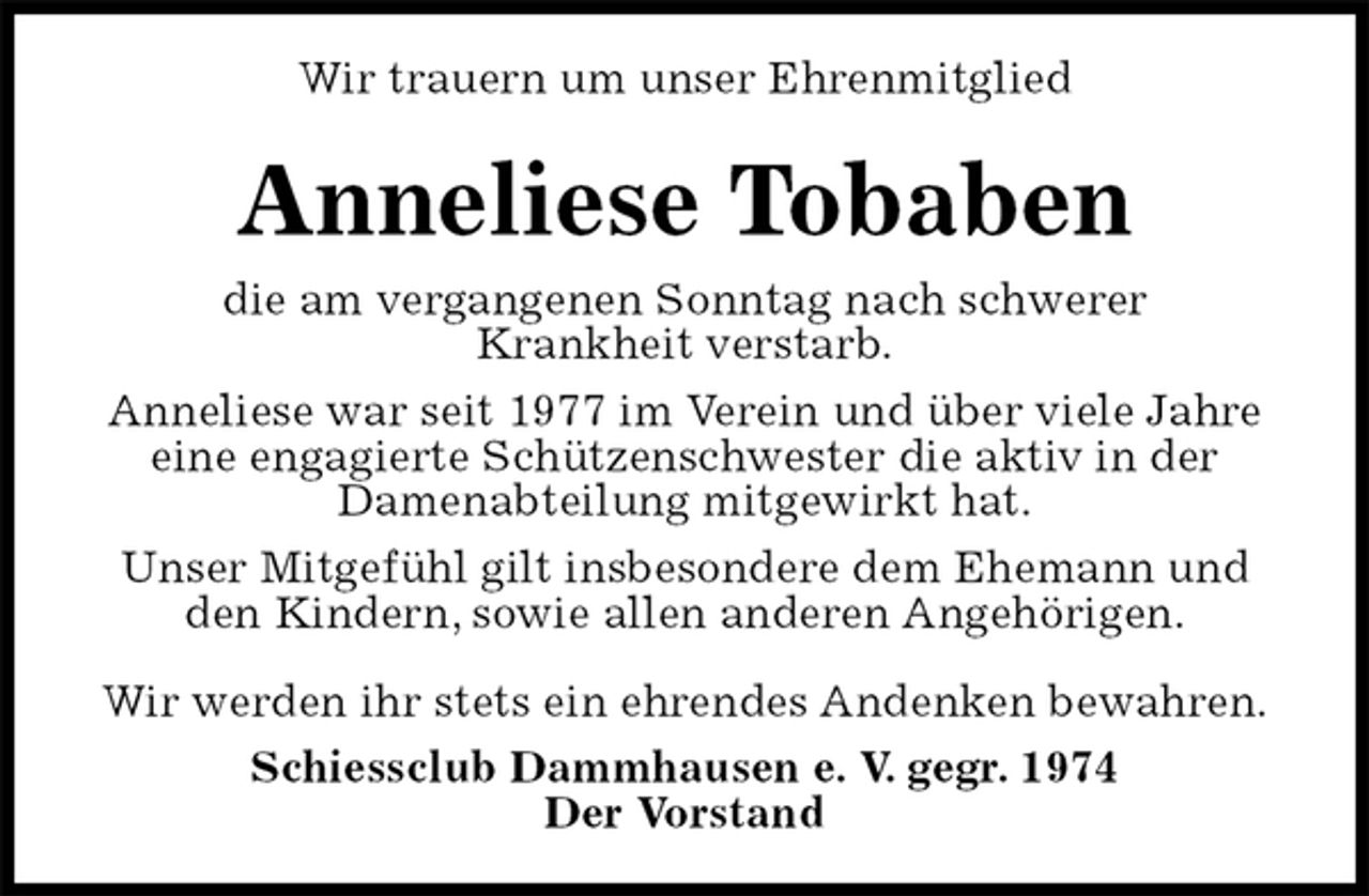 <p>Wir trauern um unser Ehrenmitglied<br />Anneliese Tobaben<br />die am vergangenen Sonntag nach schwerer<br />Krankheit verstarb.<br />Anneliese war seit 1977 im Verein und über viele Jahre eine engagierte Schützenschwester die aktiv in der<br />Damenabteilung mitgewirkt hat.<br />Unser Mitgefühl gilt insbesondere dem Ehemann und den Kindern, sowie allen anderen Angehörigen.</p>
<p>Wir werden ihr stets ein ehrendes Andenken bewahren.<br />Schiessclub Dammhausen e. V. gegr. 1974<br />Der Vorstand</p>