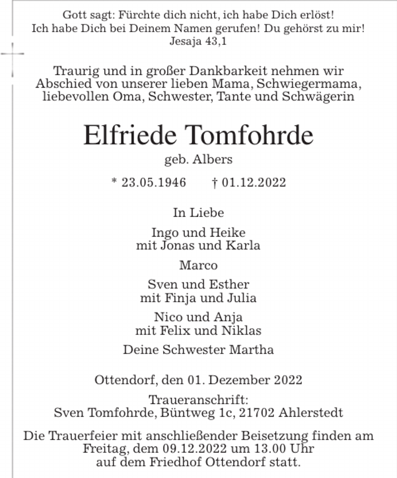 <p>Gott sagt: Fürchte dich nicht, ich habe Dich erlöst!<br />Ich habe Dich bei Deinem Namen gerufen! Du gehörst zu mir!<br />Jesaja 43,1<br />Traurig und in großer Dankbarkeit nehmen wir<br />Abschied von unserer lieben Mama, Schwiegermama,<br />liebevollen Oma, Schwester, Tante und Schwägerin<br />Elfriede Tomfohrde<br />geb. Albers<br />* 23.05.1946 † 01.12.2022<br />In Liebe<br />Ingo und Heike<br />mit Jonas und Karla<br />Marco<br />Sven und Esther<br />mit Finja und Julia<br />Nico und Anja<br />mit Felix und Niklas<br />Deine Schwester Martha<br />Ottendorf, den 01. Dezember 2022<br />Traueranschrift:<br />Sven Tomfohrde, Büntweg 1c, 21702 Ahlerstedt<br />Die Trauerfeier mit anschließender Beisetzung finden am<br />Freitag, dem 09.12.2022 um 13.00 Uhr<br />auf dem Friedhof Ottendorf statt.</p>
