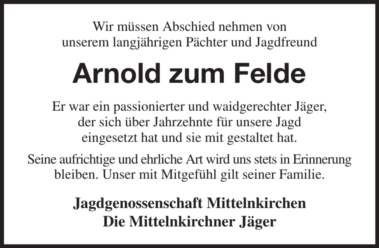 <p>Wir müssen Abschied nehmen von<br />unserem langjährigen Pächter und Jagdfreund<br />Arnold zum Felde<br />Er war ein passionierter und waidgerechter Jäger,<br />der sich über Jahrzehnte für unsere Jagd<br />eingesetzt hat und sie mit gestaltet hat.<br />Seine aufrichtige und ehrliche Art wird uns stets in Erinnerung bleiben. Unser mit Mitgefühl gilt seiner Familie.<br />Jagdgenossenschaft Mittelnkirchen<br />Die Mittelnkirchner Jäger</p>