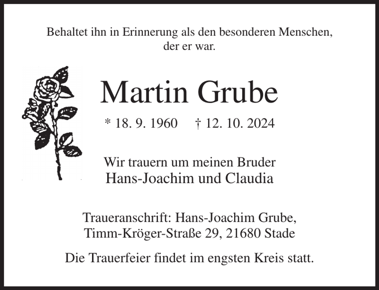 <p>Behaltet ihn in Erinnerung als den besonderen Menschen,<br />der er war.<br />Martin Grube<br />* 18. 9. 1960 † 12. 10. 2024<br />Wir trauern um meinen Bruder<br />Hans-Joachim und Claudia<br />Traueranschrift: Hans-Joachim Grube,<br />Timm-Kröger-Straße 29, 21680 Stade<br />Die Trauerfeier findet im engsten Kreis statt.</p>