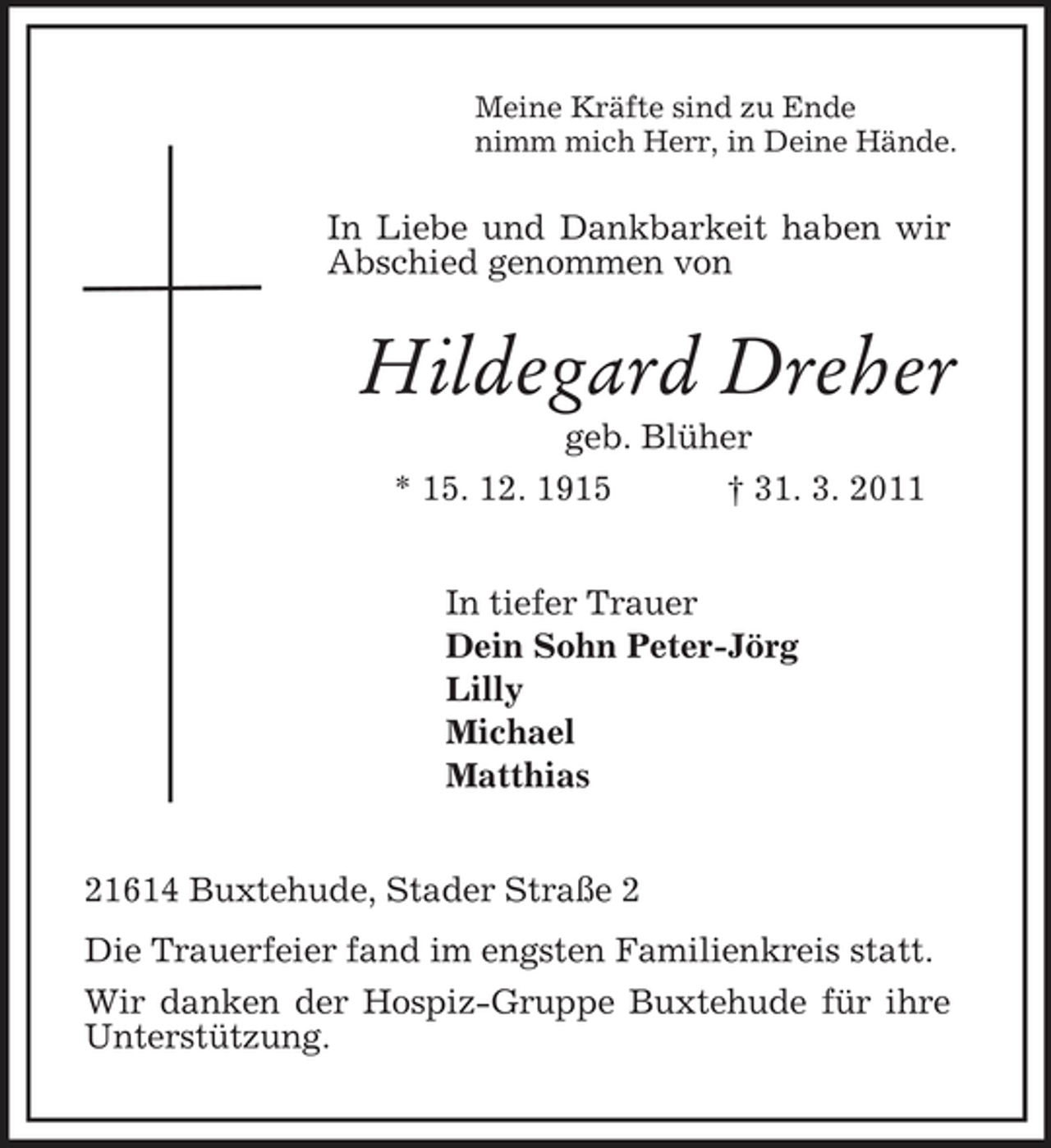 <p>Meine Kräfte sind zu Ende<br />nimm mich Herr, in Deine Hände.<br />In Liebe und Dankbarkeit haben wir Abschied genommen von<br />Hildegard Dreher<br />geb. Blüher<br />* 15. 12. 1915 † 31. 3. 2011<br />In tiefer Trauer<br />Dein Sohn Peter-Jörg<br />Lilly<br />Michael<br />Matthias<br />21614 Buxtehude, Stader Straße 2<br />Die Trauerfeier fand im engsten Familienkreis statt.<br />Wir danken der Hospiz-Gruppe Buxtehude für ihre<br />Unterstützung.</p>