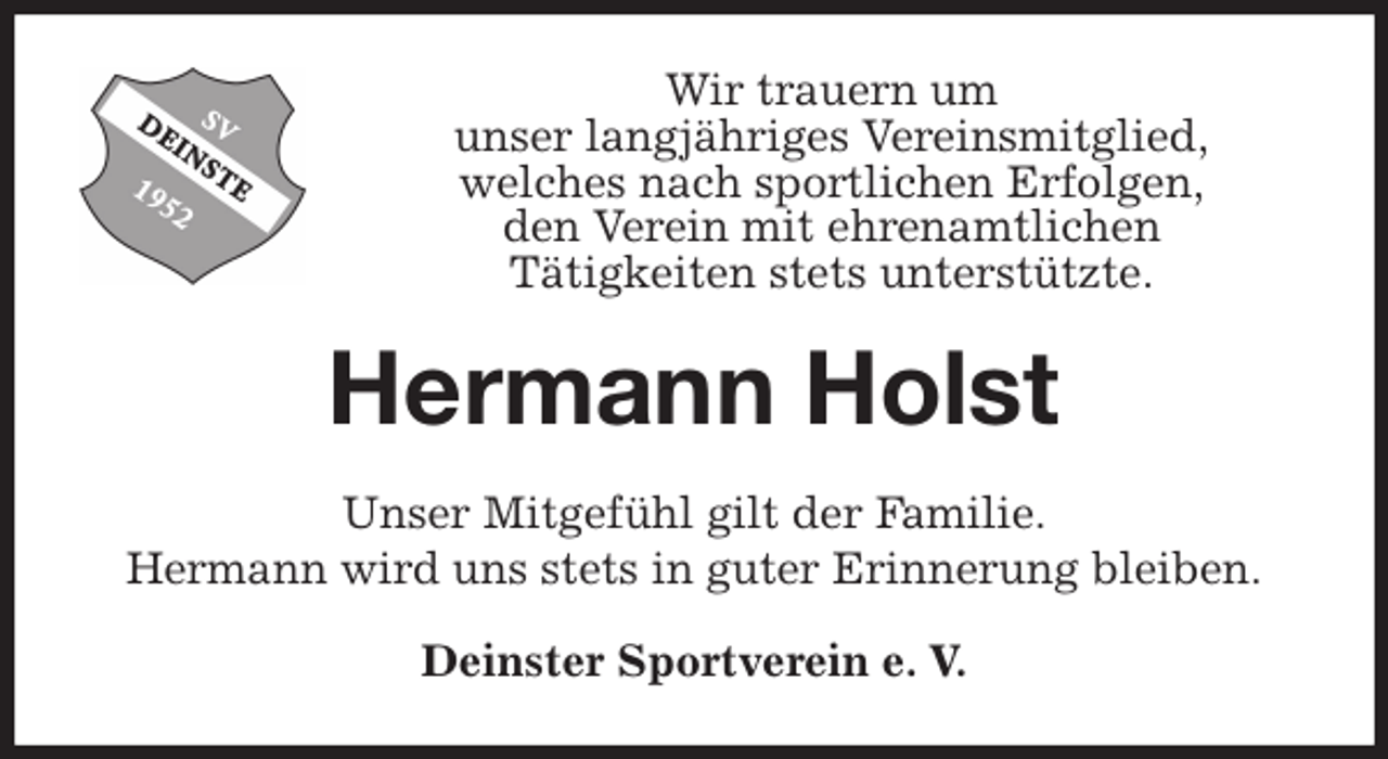 <p>Wir trauern um<br />unser langjähriges Vereinsmitglied,<br />welches nach sportlichen Erfolgen,<br />den Verein mit ehrenamtlichen<br />Tätigkeiten stets unterstützte.<br />Hermann Holst<br />Unser Mitgefühl gilt der Familie.<br />Hermann wird uns stets in guter Erinnerung bleiben.<br />Deinster Sportverein e. V.</p>