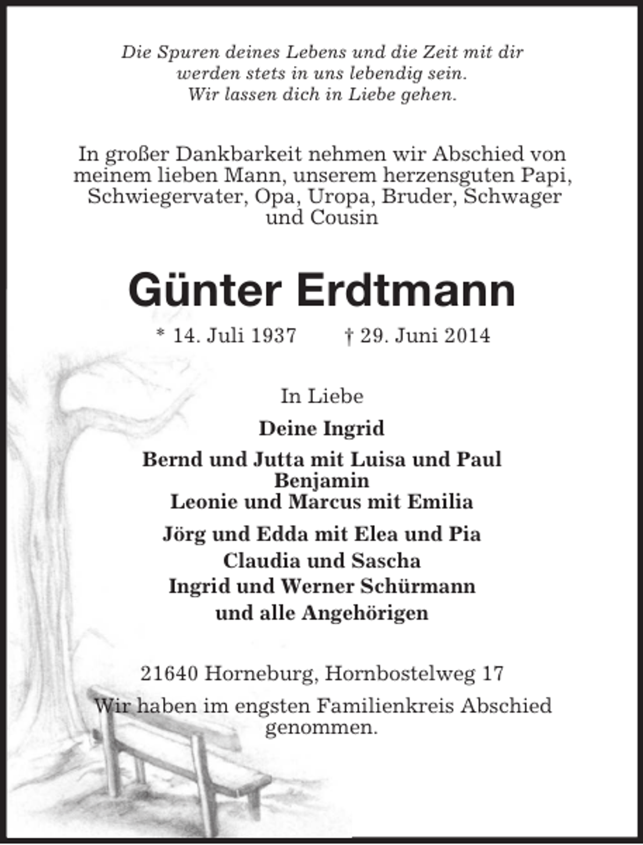 <p>Die Spuren deines Lebens und die Zeit mit dir<br />werden stets in uns lebendig sein.<br />Wir lassen dich in Liebe gehen.<br />In großer Dankbarkeit nehmen wir Abschied von<br />meinem lieben Mann, unserem herzensguten Papi, Schwiegervater, Opa, Uropa, Bruder, Schwager<br />und Cousin<br />Günter Erdtmann<br />* 14. Juli 1937 † 29. Juni 2014<br />In Liebe<br />Deine Ingrid<br />Bernd und Jutta mit Luisa und Paul<br />Benjamin<br />Leonie und Marcus mit Emilia<br />Jörg und Edda mit Elea und Pia<br />Claudia und Sascha<br />Ingrid und Werner Schürmann<br />und alle Angehörigen<br />21640 Horneburg, Hornbostelweg 17<br />Wir haben im engsten Familienkreis Abschied<br />genommen.</p>